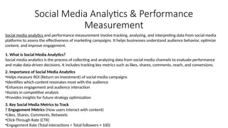 Social Media Analytics & Performance
Measurement
Social media analytics and performance measurement involve tracking, analyzing, and interpreting data from social media
platforms to assess the effectiveness of marketing campaigns. It helps businesses understand audience behavior, optimize
content, and improve engagement.
1. What is Social Media Analytics?
Social media analytics is the process of collecting and analyzing data from social media channels to evaluate performance
and make data-driven decisions. It includes tracking key metrics such as likes, shares, comments, reach, and conversions.
2. Importance of Social Media Analytics
•Helps measure ROI (Return on Investment) of social media campaigns
•Identifies which content resonates most with the audience
•Enhances engagement and audience interaction
•Assists in competitive analysis
•Provides insights for future strategy optimization
3. Key Social Media Metrics to Track
📌 Engagement Metrics (How users interact with content)
•Likes, Shares, Comments, Retweets
•Click-Through Rate (CTR)
•Engagement Rate (Total interactions ÷ Total followers × 100)
 