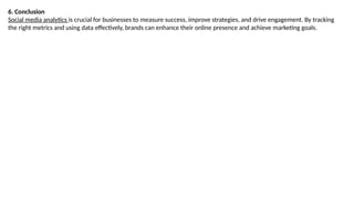 6. Conclusion
Social media analytics is crucial for businesses to measure success, improve strategies, and drive engagement. By tracking
the right metrics and using data effectively, brands can enhance their online presence and achieve marketing goals.
 