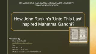 Presented by :
Bhatt Riddhiben D.
riddhi28bhatt@gmail.com
Sem : 1
Roll No. : 16
PG Year : 2020-2021
PG Enrolment No. : 3069206420200004
How John Ruskin's 'Unto This Last'
inspired Mahatma Gandhi?
 