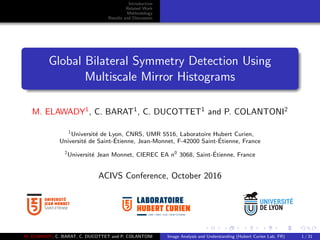 Introduction
Related Work
Methodology
Results and Discussion
Global Bilateral Symmetry Detection Using
Multiscale Mirror Histograms
M. ELAWADY1
, C. BARAT1
, C. DUCOTTET1
and P. COLANTONI2
1
Universit´e de Lyon, CNRS, UMR 5516, Laboratoire Hubert Curien,
Universit´e de Saint-´Etienne, Jean-Monnet, F-42000 Saint-´Etienne, France
2
Universit´e Jean Monnet, CIEREC EA n0
3068, Saint-´Etienne, France
ACIVS Conference, October 2016
UMR • CNRS • 5516 • SAINT-ETIENNE
M. ELAWADY, C. BARAT, C. DUCOTTET and P. COLANTONI Image Analysis and Understanding (Hubert Curien Lab, FR) 1 / 31
 
