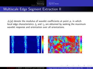 Introduction
Related Work
Methodology
Results and Discussion
Motivation
Algorithm Details
Multiscale Edge Segment Extraction II
Jk (p) denote the modulus of wavelet coeﬃcients at point p, in which
local edge characteristics Jp and τp are obtained by seeking the maximum
wavelet response and orientation over all orientations.
M. ELAWADY, C. BARAT, C. DUCOTTET and P. COLANTONI Image Analysis and Understanding (Hubert Curien Lab, FR) 16 / 31
 