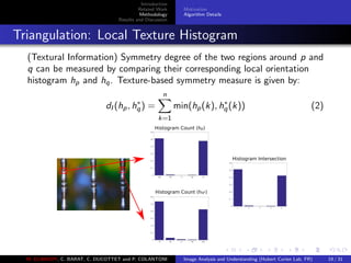 Introduction
Related Work
Methodology
Results and Discussion
Motivation
Algorithm Details
Triangulation: Local Texture Histogram
(Textural Information) Symmetry degree of the two regions around p and
q can be measured by comparing their corresponding local orientation
histogram hp and hq. Texture-based symmetry measure is given by:
dI (hp, h∗
q) =
n
k=1
min(hp(k), h∗
q(k)) (2)
108 144 0 36 72
0
0.1
0.2
0.3
0.4
0.5
0.6
Histogram Count (hp)
72 36 0 144 108
0
0.1
0.2
0.3
0.4
0.5
0.6
Histogram Count (hq*)
1 2 3 4 5
0
0.1
0.2
0.3
0.4
0.5
0.6
Histogram Intersection
M. ELAWADY, C. BARAT, C. DUCOTTET and P. COLANTONI Image Analysis and Understanding (Hubert Curien Lab, FR) 19 / 31
 