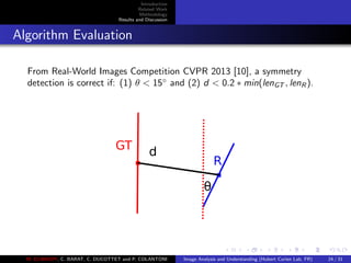 Introduction
Related Work
Methodology
Results and Discussion
Algorithm Evaluation
From Real-World Images Competition CVPR 2013 [10], a symmetry
detection is correct if: (1) θ < 15◦
and (2) d < 0.2 ∗ min(lenGT , lenR ).
R
GT
d
θ
M. ELAWADY, C. BARAT, C. DUCOTTET and P. COLANTONI Image Analysis and Understanding (Hubert Curien Lab, FR) 24 / 31
 