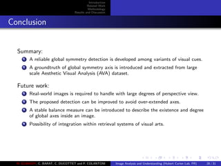 Introduction
Related Work
Methodology
Results and Discussion
Conclusion
Summary:
1 A reliable global symmetry detection is developed among variants of visual cues.
2 A groundtruth of global symmetry axis is introduced and extracted from large
scale Aesthetic Visual Analysis (AVA) dataset.
Future work:
1 Real-world images is required to handle with large degrees of perspective view.
2 The proposed detection can be improved to avoid over-extended axes.
3 A stable balance measure can be introduced to describe the existence and degree
of global axes inside an image.
4 Possibility of integration within retrieval systems of visual arts.
M. ELAWADY, C. BARAT, C. DUCOTTET and P. COLANTONI Image Analysis and Understanding (Hubert Curien Lab, FR) 28 / 31
 