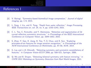 Introduction
Related Work
Methodology
Results and Discussion
References I
[1] V. Bairagi, “Symmetry-based biomedical image compression,” Journal of digital
imaging, pp. 1–9, 2015.
[2] L. Yang, J. Liu, and X. Tang, “Depth from water reﬂection,” Image Processing,
IEEE Transactions on, vol. 24, no. 4, pp. 1235–1243, 2015.
[3] C. L. Teo, C. Fermuller, and Y. Aloimonos, “Detection and segmentation of 2d
curved reﬂection symmetric structures,” in Proceedings of the IEEE International
Conference on Computer Vision, pp. 1644–1652, 2015.
[4] S. Zhao, Y. Gao, X. Jiang, H. Yao, T.-S. Chua, and X. Sun, “Exploring
principles-of-art features for image emotion recognition,” in Proceedings of the
ACM International Conference on Multimedia, pp. 47–56, ACM, 2014.
[5] G. Loy and J.-O. Eklundh, “Detecting symmetry and symmetric constellations of
features,” in Computer Vision–ECCV 2006, pp. 508–521, Springer, 2006.
[6] Q. Mo and B. Draper, “Detecting bilateral symmetry with feature mirroring,” in
CVPR 2011 Workshop on Symmetry Detection from Real World Images, 2011.
M. ELAWADY, C. BARAT, C. DUCOTTET and P. COLANTONI Image Analysis and Understanding (Hubert Curien Lab, FR) 29 / 31
 