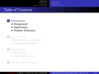 Introduction
Related Work
Methodology
Results and Discussion
Background
Applications
Problem Deﬁnition
Table of Contents
1 Introduction
Background
Applications
Problem Deﬁnition
2 Related Work
Intensity-based Methods
Edge-based Methods
3 Methodology
Motivation
Algorithm Details
4 Results and Discussion
M. ELAWADY, C. BARAT, C. DUCOTTET and P. COLANTONI Image Analysis and Understanding (Hubert Curien Lab, FR) 3 / 31
 
