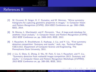 Introduction
Related Work
Methodology
Results and Discussion
References II
[7] M. Cicconet, D. Geiger, K. C. Gunsalus, and M. Werman, “Mirror symmetry
histograms for capturing geometric properties in images,” in Computer Vision
and Pattern Recognition (CVPR), 2014 IEEE Conference on, pp. 2981–2986,
IEEE, 2014.
[8] N. Murray, L. Marchesotti, and F. Perronnin, “Ava: A large-scale database for
aesthetic visual analysis,” in Computer Vision and Pattern Recognition (CVPR),
2012 IEEE Conference on, pp. 2408–2415, IEEE, 2012.
[9] I. Rauschert, K. Brocklehurst, S. Kashyap, J. Liu, and Y. Liu, “First symmetry
detection competition: Summary and results,” tech. rep., Technical Report
CSE11-012, Department of Computer Science and Engineering, The
Pennsylvania State University, 2011.
[10] J. Liu, G. Slota, G. Zheng, Z. Wu, M. Park, S. Lee, I. Rauschert, and Y. Liu,
“Symmetry detection from realworld images competition 2013: Summary and
results,” in Computer Vision and Pattern Recognition Workshops (CVPRW),
2013 IEEE Conference on, pp. 200–205, IEEE, 2013.
M. ELAWADY, C. BARAT, C. DUCOTTET and P. COLANTONI Image Analysis and Understanding (Hubert Curien Lab, FR) 30 / 31
 