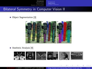 Introduction
Related Work
Methodology
Results and Discussion
Background
Applications
Problem Deﬁnition
Bilateral Symmetry in Computer Vision II
Object Segmentation [3]
Aesthetic Analysis [4]
M. ELAWADY, C. BARAT, C. DUCOTTET and P. COLANTONI Image Analysis and Understanding (Hubert Curien Lab, FR) 6 / 31
 