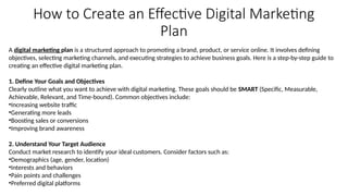 How to Create an Effective Digital Marketing
Plan
A digital marketing plan is a structured approach to promoting a brand, product, or service online. It involves defining
objectives, selecting marketing channels, and executing strategies to achieve business goals. Here is a step-by-step guide to
creating an effective digital marketing plan.
1. Define Your Goals and Objectives
Clearly outline what you want to achieve with digital marketing. These goals should be SMART (Specific, Measurable,
Achievable, Relevant, and Time-bound). Common objectives include:
•Increasing website traffic
•Generating more leads
•Boosting sales or conversions
•Improving brand awareness
2. Understand Your Target Audience
Conduct market research to identify your ideal customers. Consider factors such as:
•Demographics (age, gender, location)
•Interests and behaviors
•Pain points and challenges
•Preferred digital platforms
 