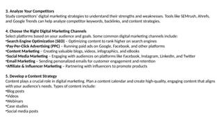 3. Analyze Your Competitors
Study competitors’ digital marketing strategies to understand their strengths and weaknesses. Tools like SEMrush, Ahrefs,
and Google Trends can help analyze competitor keywords, backlinks, and content strategies.
4. Choose the Right Digital Marketing Channels
Select platforms based on your audience and goals. Some common digital marketing channels include:
•Search Engine Optimization (SEO) – Optimizing content to rank higher on search engines
•Pay-Per-Click Advertising (PPC) – Running paid ads on Google, Facebook, and other platforms
•Content Marketing – Creating valuable blogs, videos, infographics, and eBooks
•Social Media Marketing – Engaging with audiences on platforms like Facebook, Instagram, LinkedIn, and Twitter
•Email Marketing – Sending personalized emails for customer engagement and retention
•Affiliate & Influencer Marketing – Partnering with influencers to promote products
5. Develop a Content Strategy
Content plays a crucial role in digital marketing. Plan a content calendar and create high-quality, engaging content that aligns
with your audience’s needs. Types of content include:
•Blog posts
•Videos
•Webinars
•Case studies
•Social media posts
 