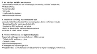 6. Set a Budget and Allocate Resources
Determine how much you will invest in digital marketing. Allocate budgets for:
•Paid advertising
•Content creation
•SEO tools
•Email marketing software
•Social media promotions
7. Implement Marketing Automation and Tools
Use automation tools to streamline your campaigns. Some useful tools include:
•Google Analytics for tracking website traffic
•HubSpot for CRM and email marketing
•Buffer or Hootsuite for social media management
•SEMrush or Ahrefs for SEO analysis
8. Monitor Performance and Optimize Strategies
Regularly track key performance indicators (KPIs) such as:
•Website traffic and bounce rates
•Conversion rates
•Social media engagement
•Email open and click-through rates
Analyze the data and make necessary adjustments to improve campaign performance.
 