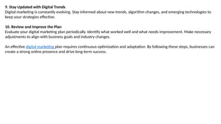 9. Stay Updated with Digital Trends
Digital marketing is constantly evolving. Stay informed about new trends, algorithm changes, and emerging technologies to
keep your strategies effective.
10. Review and Improve the Plan
Evaluate your digital marketing plan periodically. Identify what worked well and what needs improvement. Make necessary
adjustments to align with business goals and industry changes.
An effective digital marketing plan requires continuous optimization and adaptation. By following these steps, businesses can
create a strong online presence and drive long-term success.
 