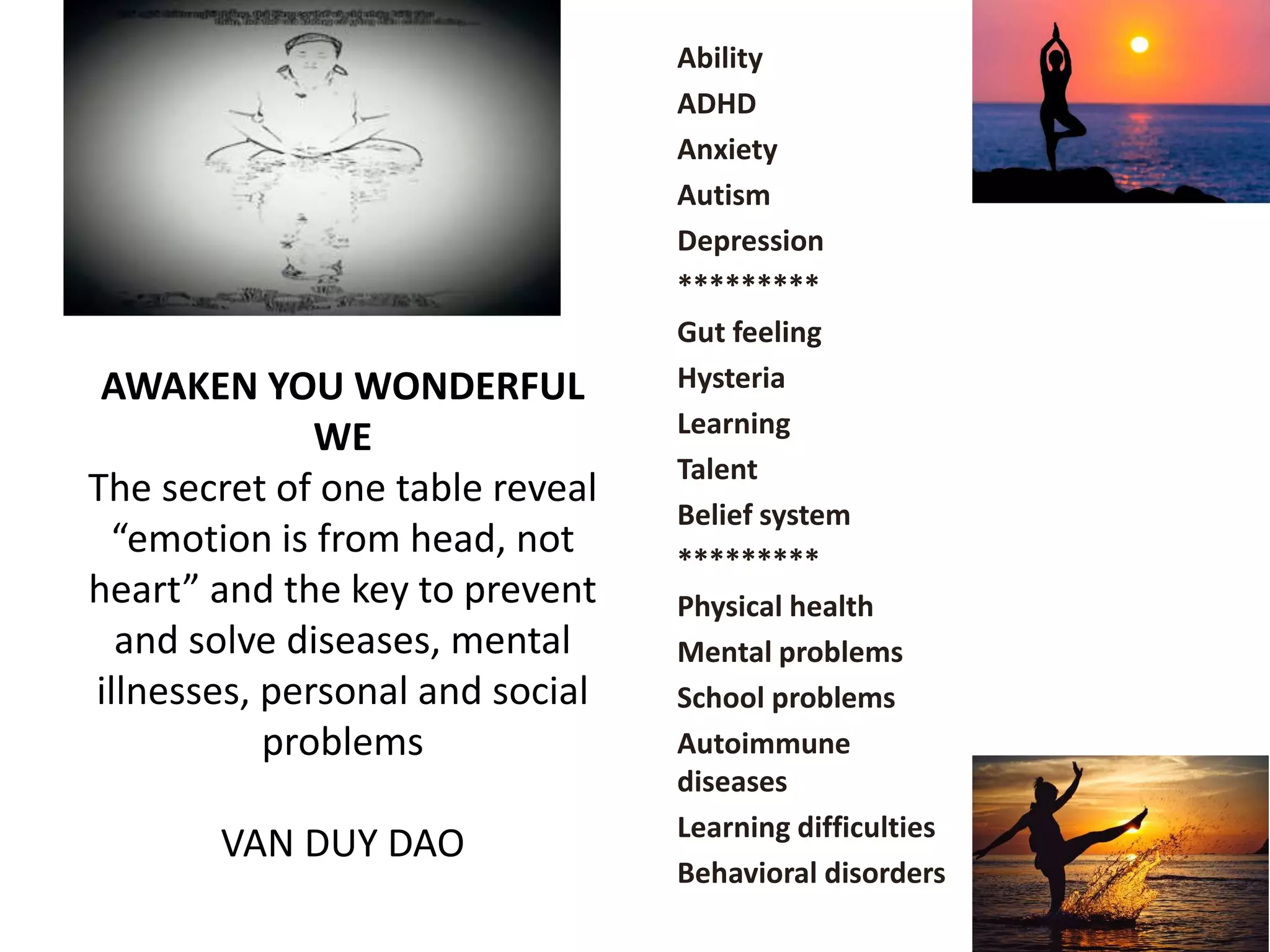 AWAKEN YOU WONDERFUL
WE
The secret of one table reveal
“emotion is from head, not
heart” and the key to prevent
and solve diseases, mental
illnesses, personal and social
problems
VAN DUY DAO
Ability
ADHD
Anxiety
Autism
Depression
*********
Gut feeling
Hysteria
Learning
Talent
Belief system
*********
Physical health
Mental problems
School problems
Autoimmune
diseases
Learning difficulties
Behavioral disorders
 