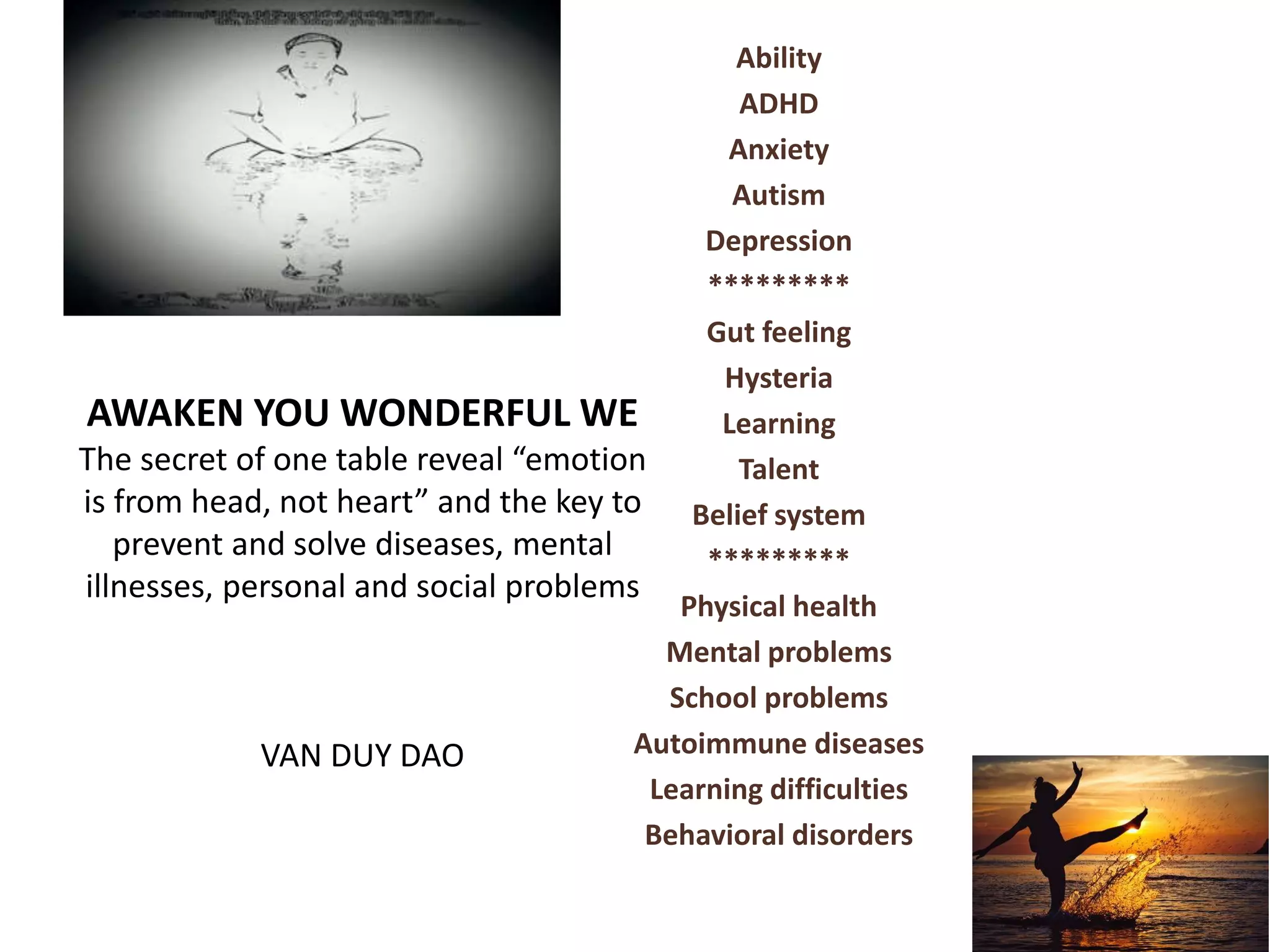 AWAKEN YOU WONDERFUL WE
The secret of one table reveal “emotion
is from head, not heart” and the key to
prevent and solve diseases, mental
illnesses, personal and social problems
VAN DUY DAO
Ability
ADHD
Anxiety
Autism
Depression
*********
Gut feeling
Hysteria
Learning
Talent
Belief system
*********
Physical health
Mental problems
School problems
Autoimmune diseases
Learning difficulties
Behavioral disorders
 