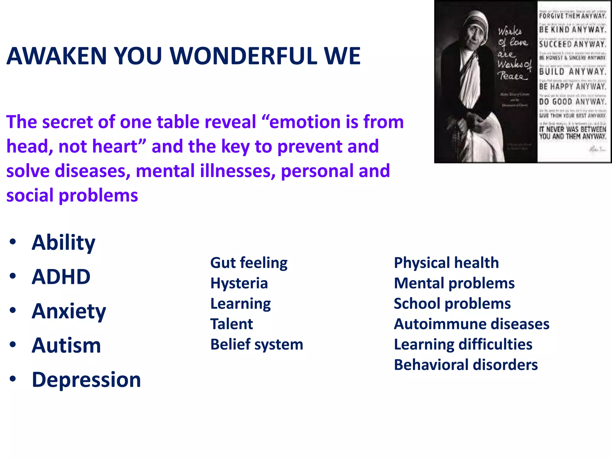Physical health
Mental problems
School problems
Autoimmune diseases
Learning difficulties
Behavioral disorders
Gut feeling
Hysteria
Learning
Talent
Belief system
AWAKEN YOU WONDERFUL WE
The secret of one table reveal “emotion is from
head, not heart” and the key to prevent and
solve diseases, mental illnesses, personal and
social problems
• Ability
• ADHD
• Anxiety
• Autism
• Depression
 