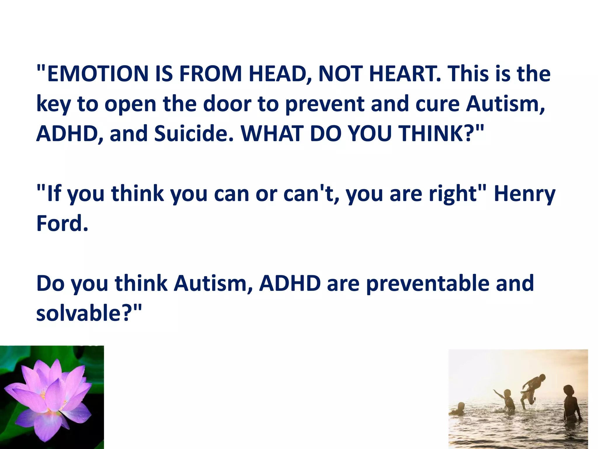 "EMOTION IS FROM HEAD, NOT HEART. This is the
key to open the door to prevent and cure Autism,
ADHD, and Suicide. WHAT DO YOU THINK?"
"If you think you can or can't, you are right" Henry
Ford.
Do you think Autism, ADHD are preventable and
solvable?"
 