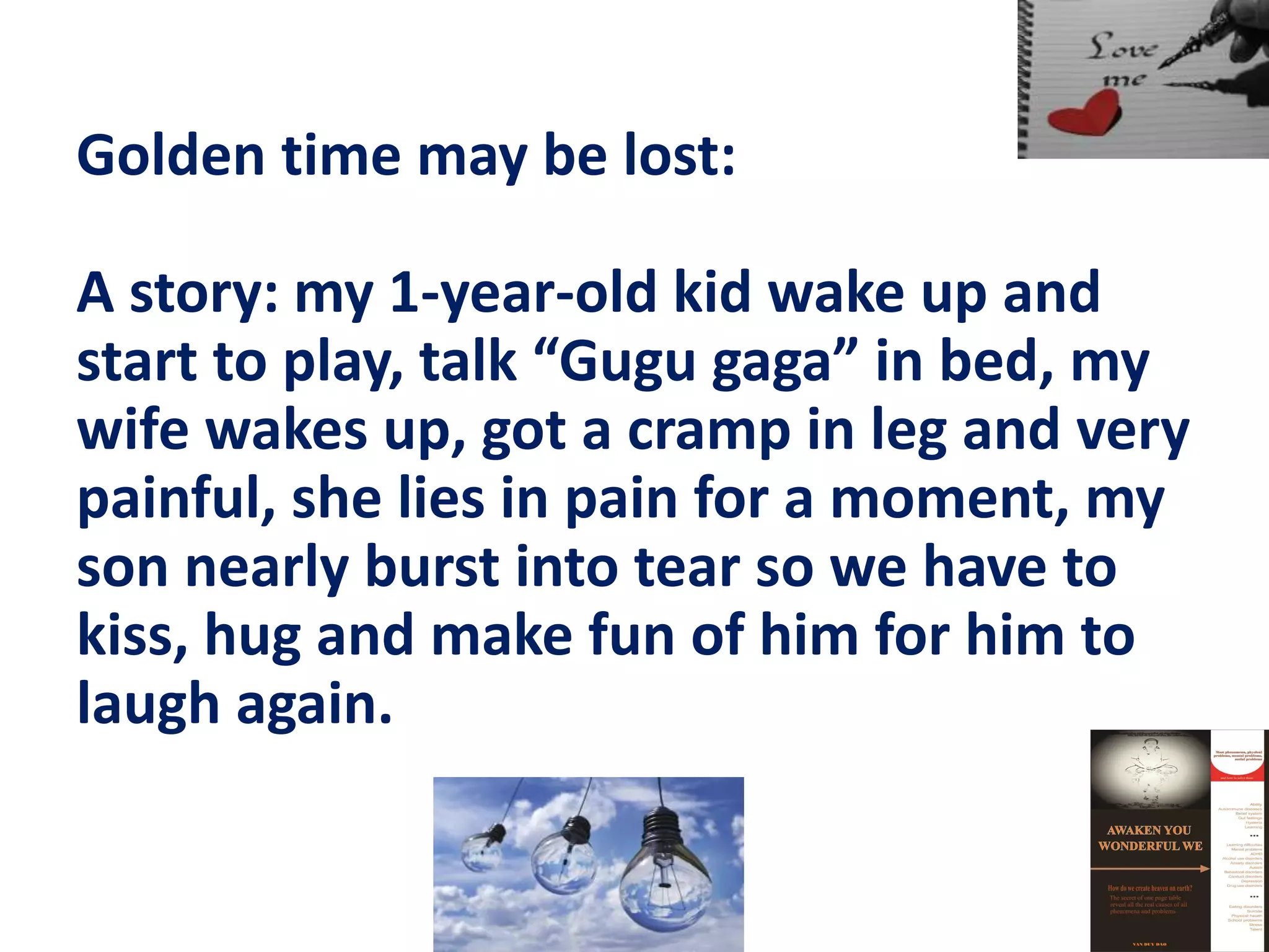 Golden time may be lost:
A story: my 1-year-old kid wake up and
start to play, talk “Gugu gaga” in bed, my
wife wakes up, got a cramp in leg and very
painful, she lies in pain for a moment, my
son nearly burst into tear so we have to
kiss, hug and make fun of him for him to
laugh again.
 