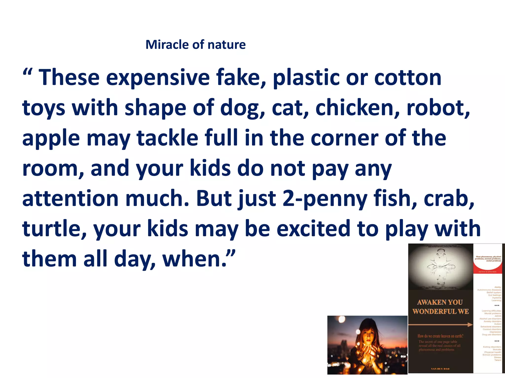 “ These expensive fake, plastic or cotton
toys with shape of dog, cat, chicken, robot,
apple may tackle full in the corner of the
room, and your kids do not pay any
attention much. But just 2-penny fish, crab,
turtle, your kids may be excited to play with
them all day, when.”
Miracle of nature
 
