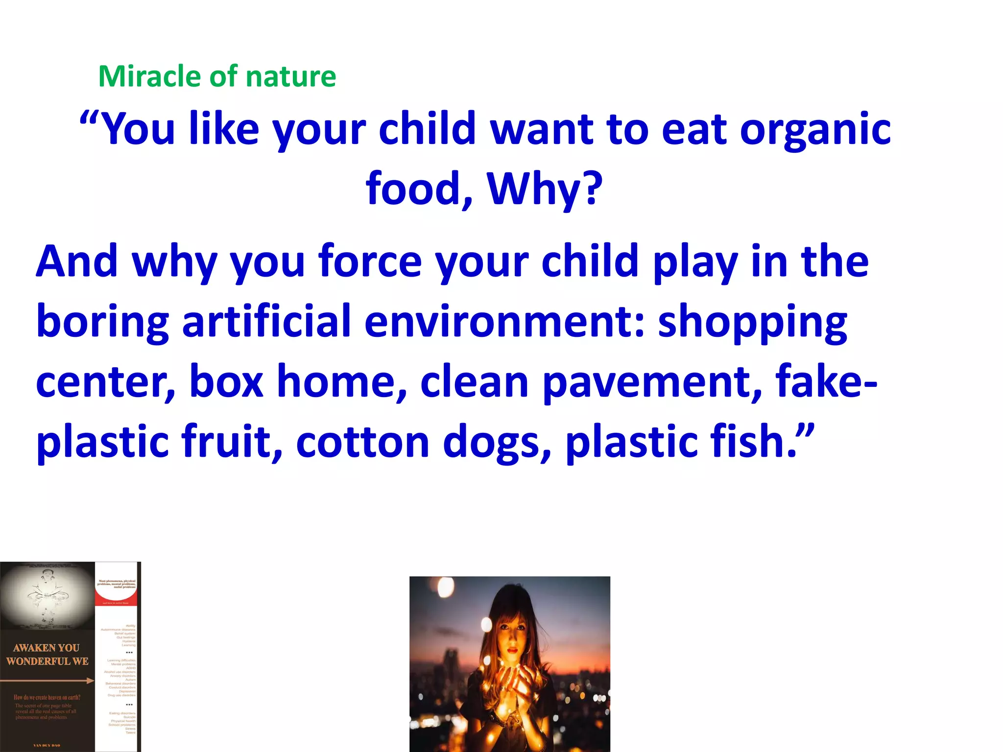 “You like your child want to eat organic
food, Why?
And why you force your child play in the
boring artificial environment: shopping
center, box home, clean pavement, fake-
plastic fruit, cotton dogs, plastic fish.”
Miracle of nature
 