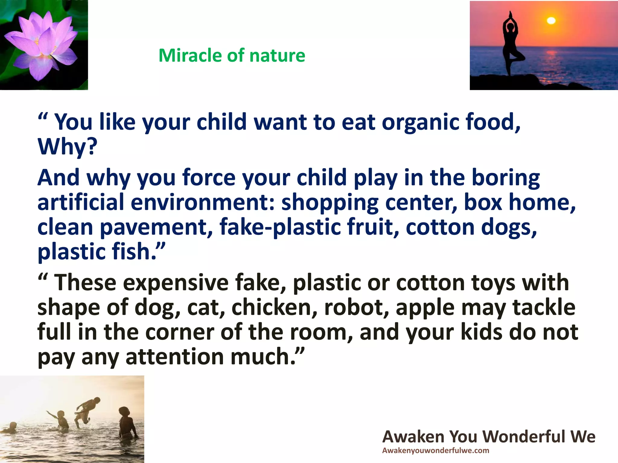 “ You like your child want to eat organic food,
Why?
And why you force your child play in the boring
artificial environment: shopping center, box home,
clean pavement, fake-plastic fruit, cotton dogs,
plastic fish.”
“ These expensive fake, plastic or cotton toys with
shape of dog, cat, chicken, robot, apple may tackle
full in the corner of the room, and your kids do not
pay any attention much.”
Miracle of nature
Awaken You Wonderful We
Awakenyouwonderfulwe.com
 