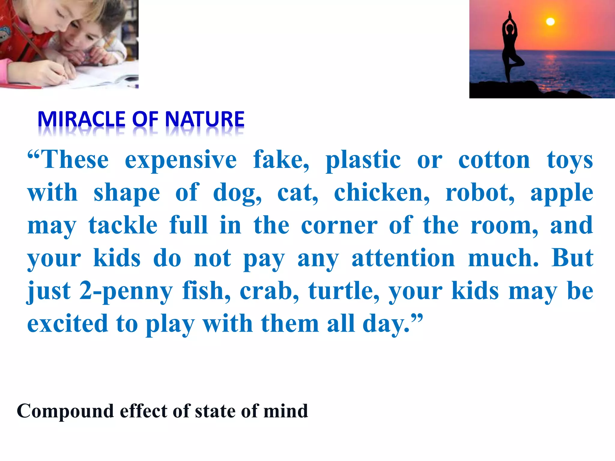 “These expensive fake, plastic or cotton toys
with shape of dog, cat, chicken, robot, apple
may tackle full in the corner of the room, and
your kids do not pay any attention much. But
just 2-penny fish, crab, turtle, your kids may be
excited to play with them all day.”
MIRACLE OF NATURE
Compound effect of state of mind
 