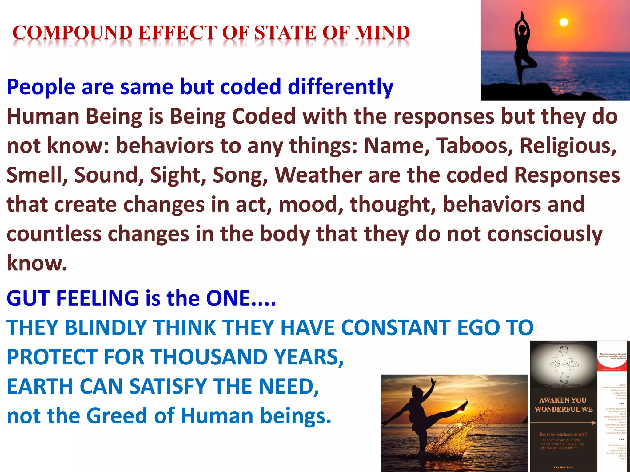 People are same but coded differently
Human Being is Being Coded with the responses but they do
not know: behaviors to any things: Name, Taboos, Religious,
Smell, Sound, Sight, Song, Weather are the coded Responses
that create changes in act, mood, thought, behaviors and
countless changes in the body that they do not consciously
know.
GUT FEELING is the ONE....
THEY BLINDLY THINK THEY HAVE CONSTANT EGO TO
PROTECT FOR THOUSAND YEARS,
EARTH CAN SATISFY THE NEED,
not the Greed of Human beings.
COMPOUND EFFECT OF STATE OF MIND
 