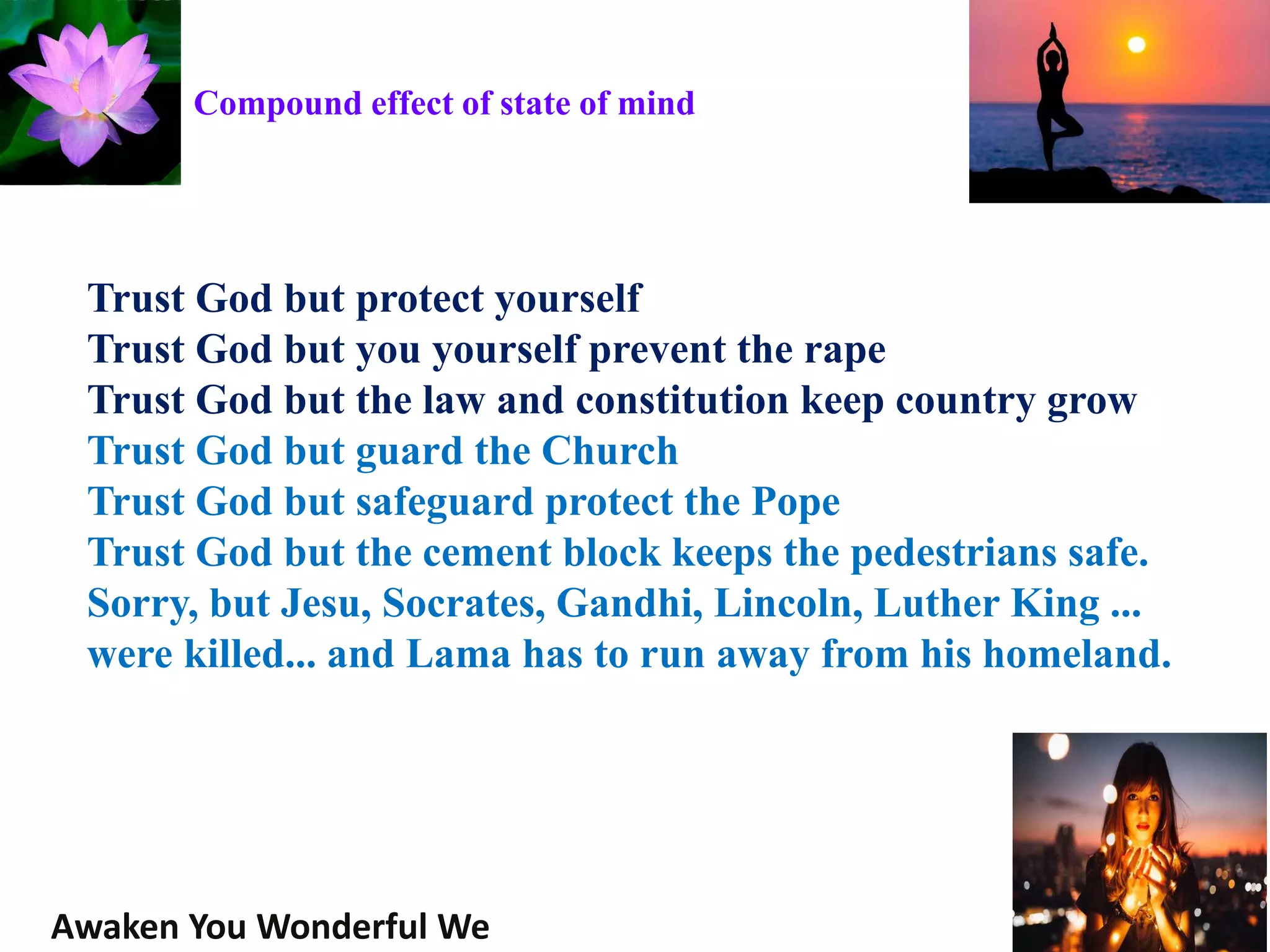 Trust God but protect yourself
Trust God but you yourself prevent the rape
Trust God but the law and constitution keep country grow
Trust God but guard the Church
Trust God but safeguard protect the Pope
Trust God but the cement block keeps the pedestrians safe.
Sorry, but Jesu, Socrates, Gandhi, Lincoln, Luther King ...
were killed... and Lama has to run away from his homeland.
Awaken You Wonderful We
Compound effect of state of mind
 