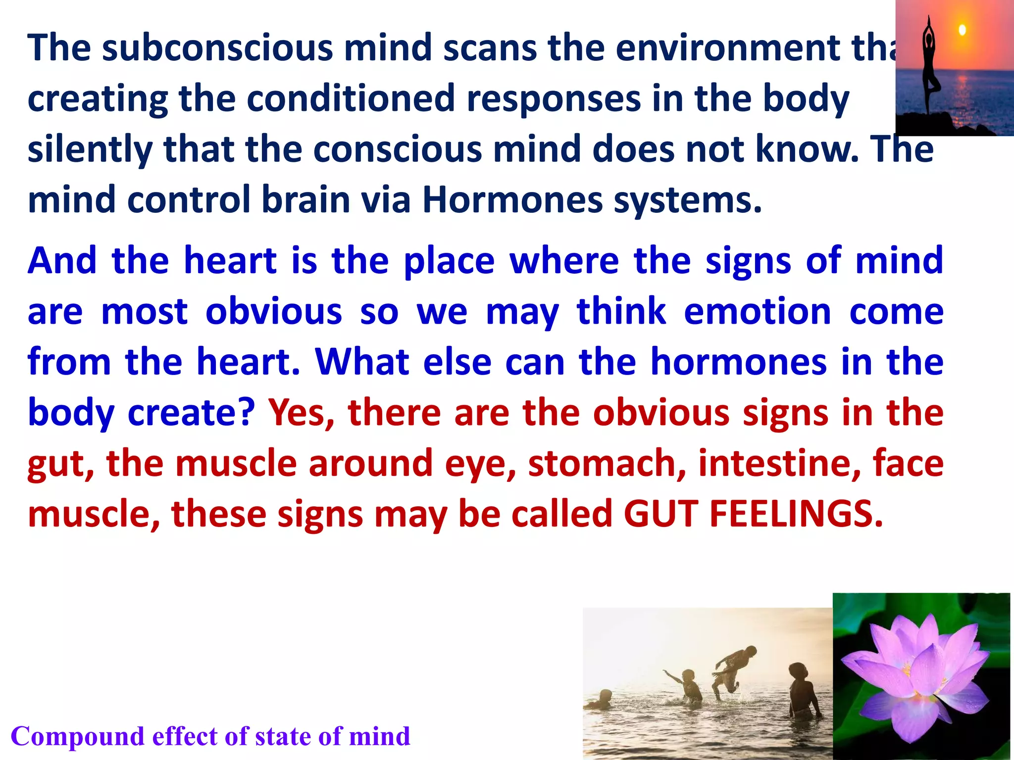 The subconscious mind scans the environment than
creating the conditioned responses in the body
silently that the conscious mind does not know. The
mind control brain via Hormones systems.
And the heart is the place where the signs of mind
are most obvious so we may think emotion come
from the heart. What else can the hormones in the
body create? Yes, there are the obvious signs in the
gut, the muscle around eye, stomach, intestine, face
muscle, these signs may be called GUT FEELINGS.
Compound effect of state of mind
 
