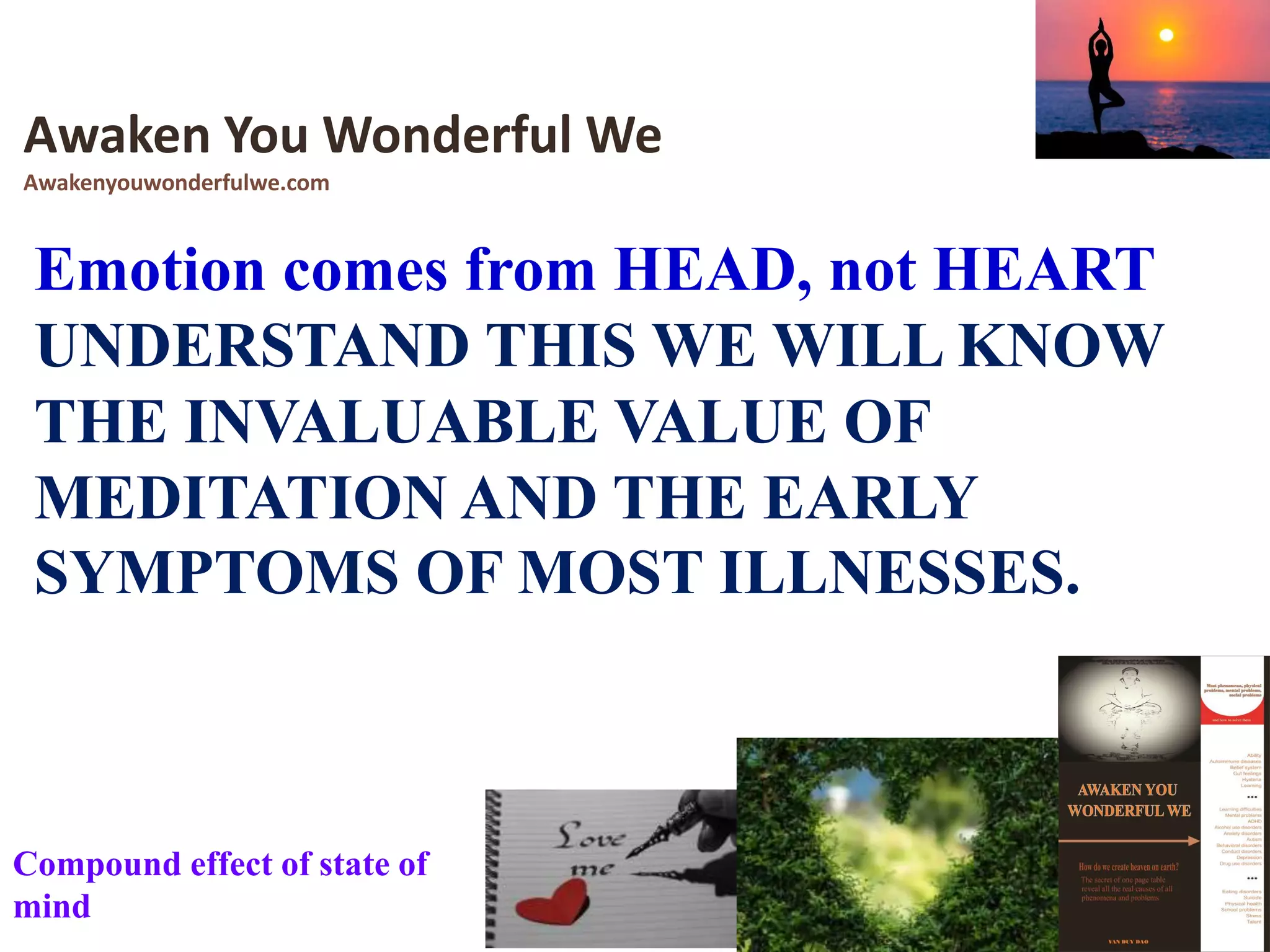 Emotion comes from HEAD, not HEART
UNDERSTAND THIS WE WILL KNOW
THE INVALUABLE VALUE OF
MEDITATION AND THE EARLY
SYMPTOMS OF MOST ILLNESSES.
Awaken You Wonderful We
Awakenyouwonderfulwe.com
Compound effect of state of
mind
 