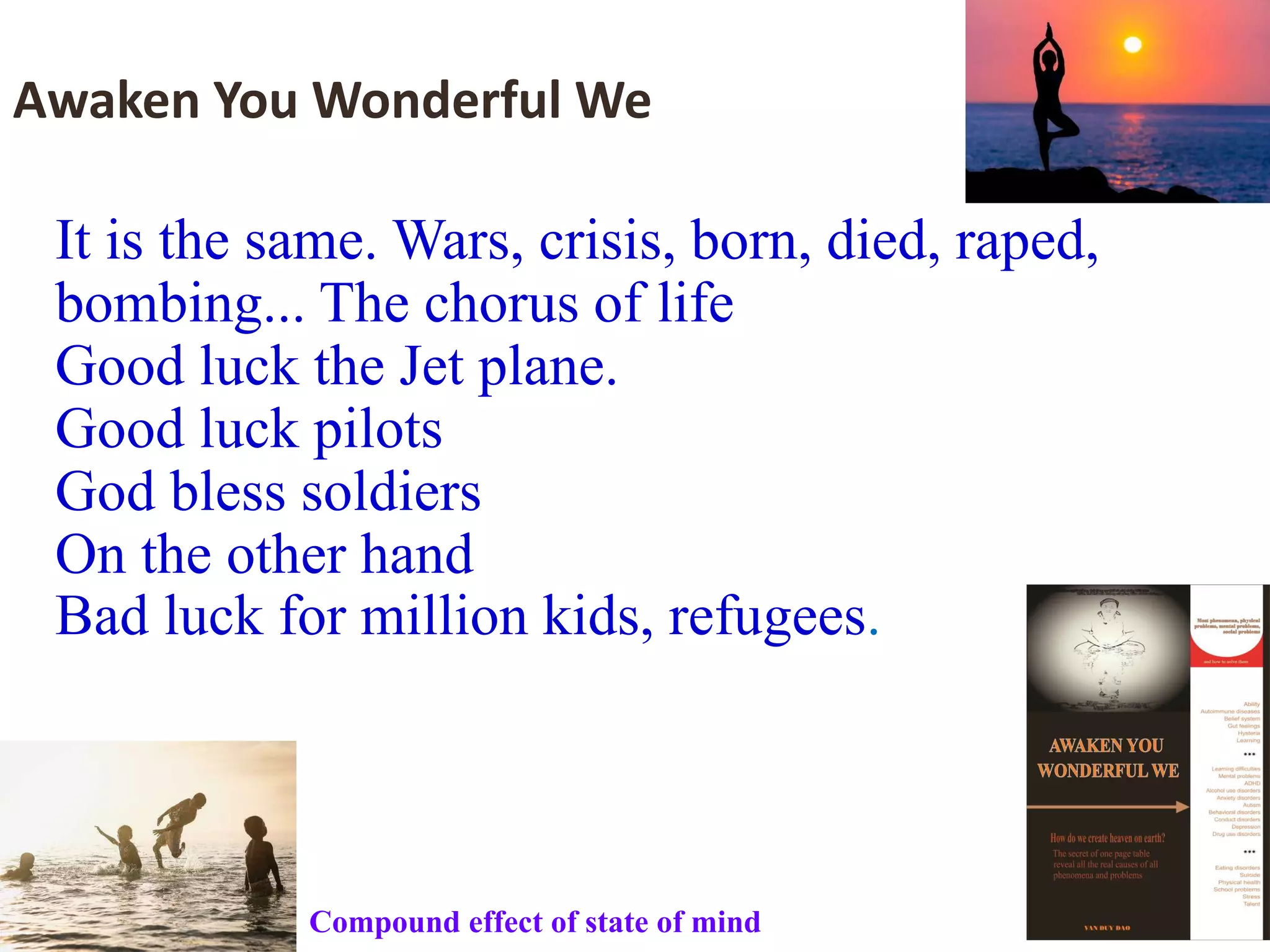 It is the same. Wars, crisis, born, died, raped,
bombing... The chorus of life
Good luck the Jet plane.
Good luck pilots
God bless soldiers
On the other hand
Bad luck for million kids, refugees.
Awaken You Wonderful We
Compound effect of state of mind
 