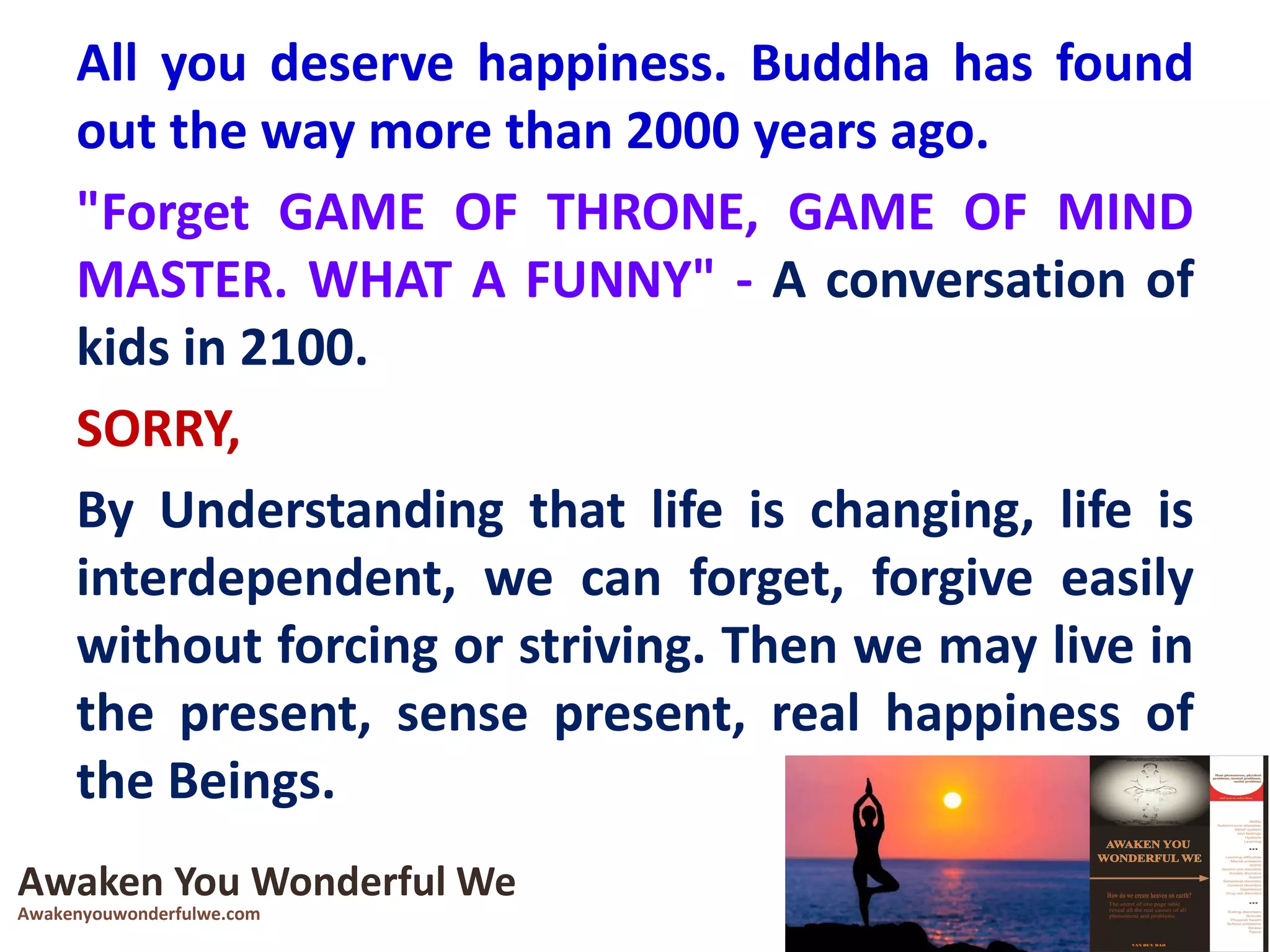 All you deserve happiness. Buddha has found
out the way more than 2000 years ago.
"Forget GAME OF THRONE, GAME OF MIND
MASTER. WHAT A FUNNY" - A conversation of
kids in 2100.
SORRY,
By Understanding that life is changing, life is
interdependent, we can forget, forgive easily
without forcing or striving. Then we may live in
the present, sense present, real happiness of
the Beings.
Awaken You Wonderful We
Awakenyouwonderfulwe.com
 