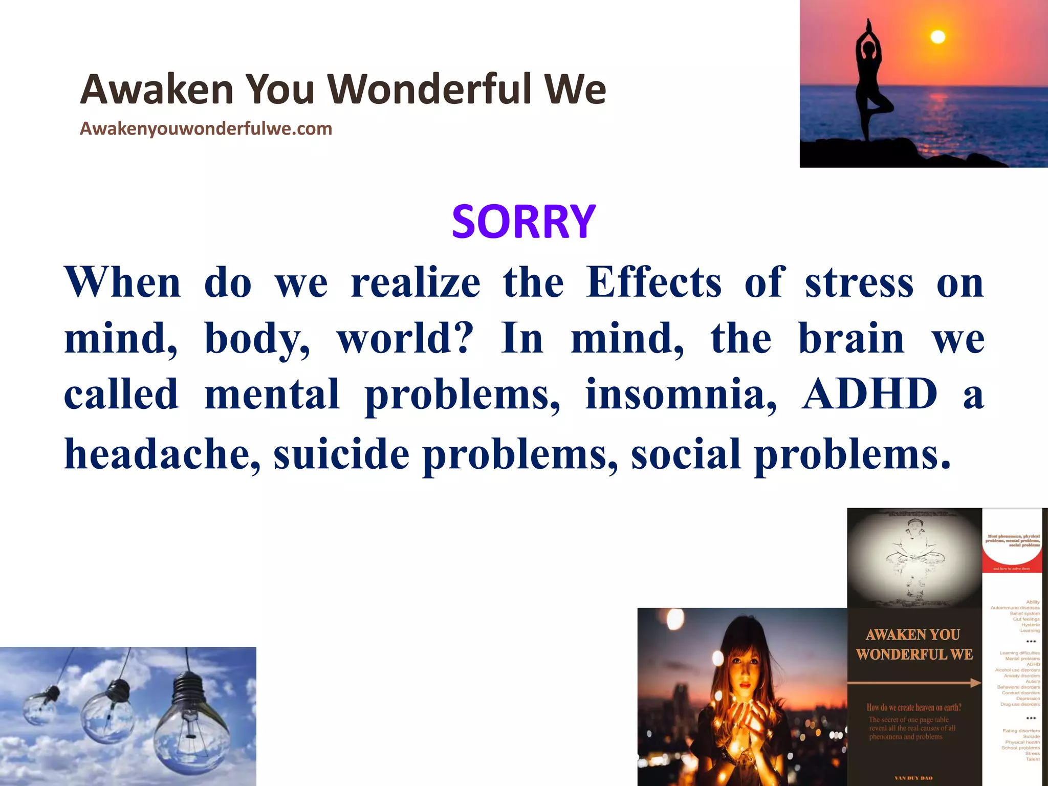 SORRY
When do we realize the Effects of stress on
mind, body, world? In mind, the brain we
called mental problems, insomnia, ADHD a
headache, suicide problems, social problems.
Awaken You Wonderful We
Awakenyouwonderfulwe.com
 