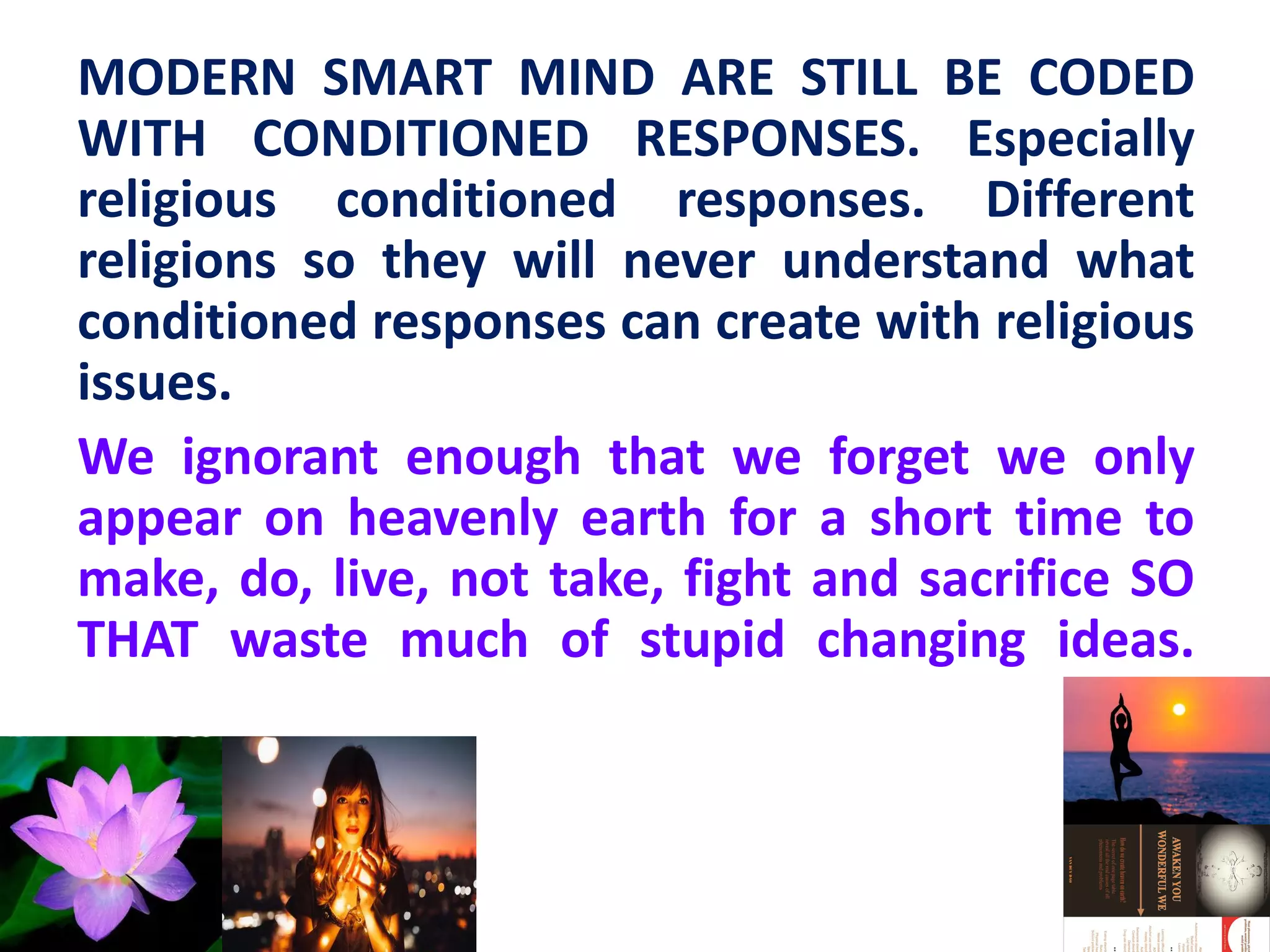 MODERN SMART MIND ARE STILL BE CODED
WITH CONDITIONED RESPONSES. Especially
religious conditioned responses. Different
religions so they will never understand what
conditioned responses can create with religious
issues.
We ignorant enough that we forget we only
appear on heavenly earth for a short time to
make, do, live, not take, fight and sacrifice SO
THAT waste much of stupid changing ideas.
 