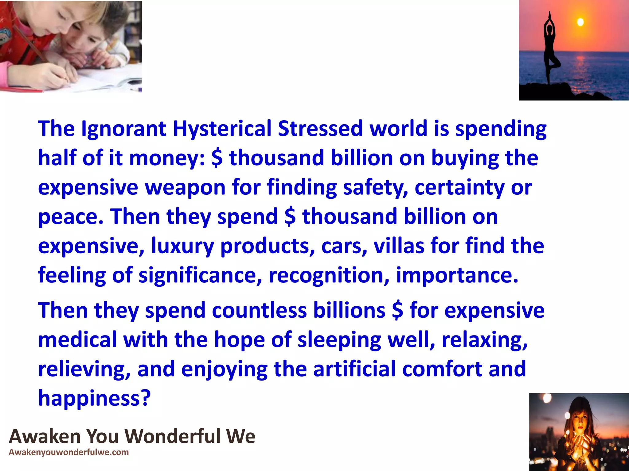 The Ignorant Hysterical Stressed world is spending
half of it money: $ thousand billion on buying the
expensive weapon for finding safety, certainty or
peace. Then they spend $ thousand billion on
expensive, luxury products, cars, villas for find the
feeling of significance, recognition, importance.
Then they spend countless billions $ for expensive
medical with the hope of sleeping well, relaxing,
relieving, and enjoying the artificial comfort and
happiness?
Awaken You Wonderful We
Awakenyouwonderfulwe.com
 