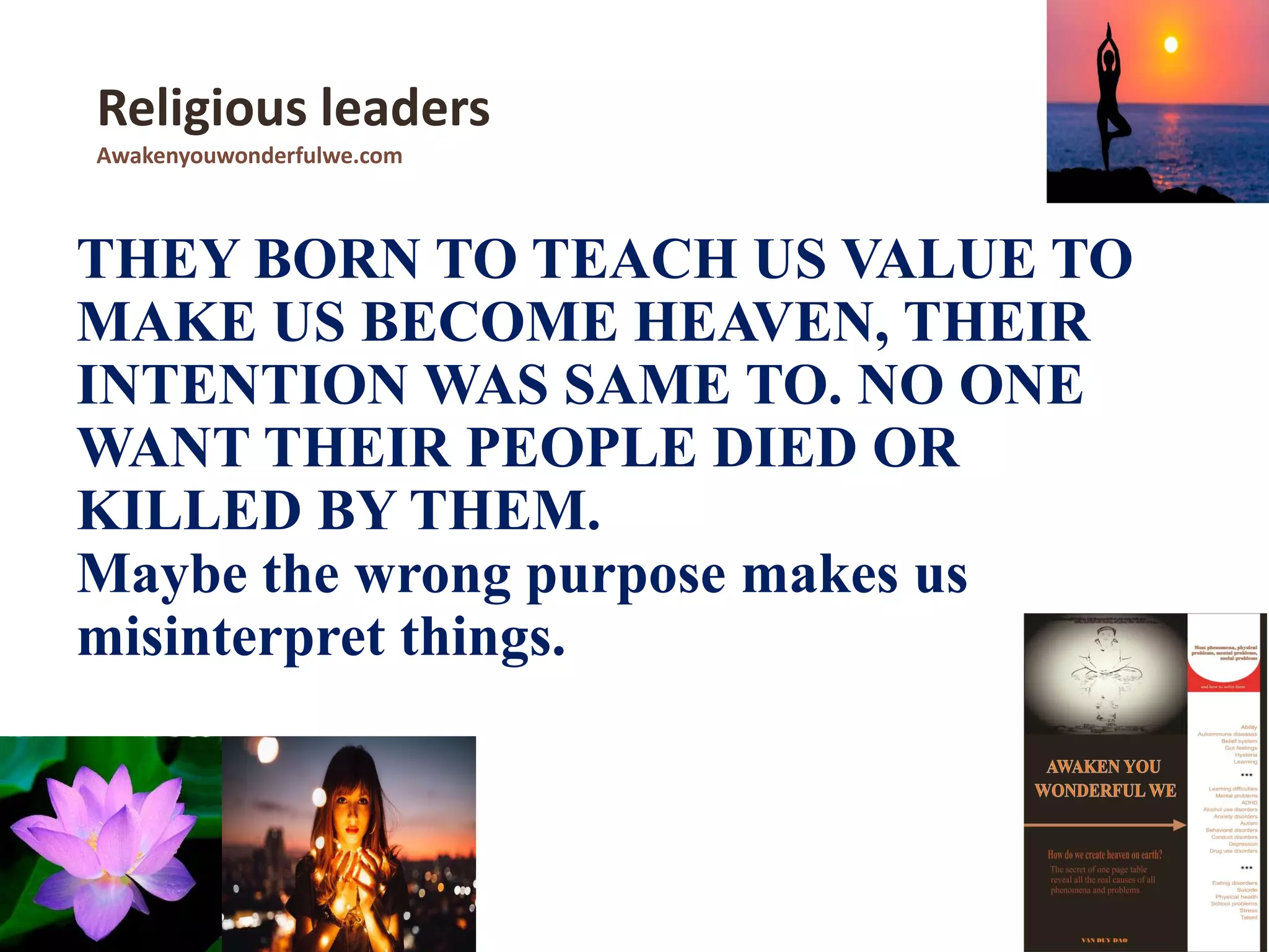 THEY BORN TO TEACH US VALUE TO
MAKE US BECOME HEAVEN, THEIR
INTENTION WAS SAME TO. NO ONE
WANT THEIR PEOPLE DIED OR
KILLED BY THEM.
Maybe the wrong purpose makes us
misinterpret things.
Religious leaders
Awakenyouwonderfulwe.com
 