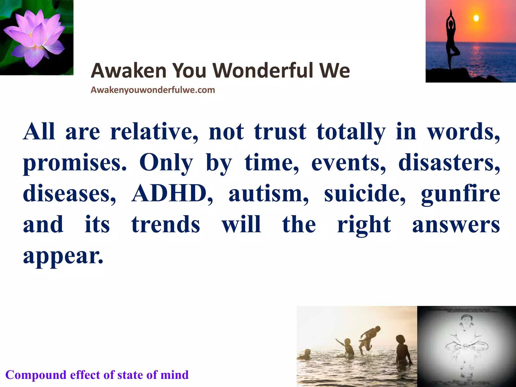 All are relative, not trust totally in words,
promises. Only by time, events, disasters,
diseases, ADHD, autism, suicide, gunfire
and its trends will the right answers
appear.
Awaken You Wonderful We
Awakenyouwonderfulwe.com
Compound effect of state of mind
 