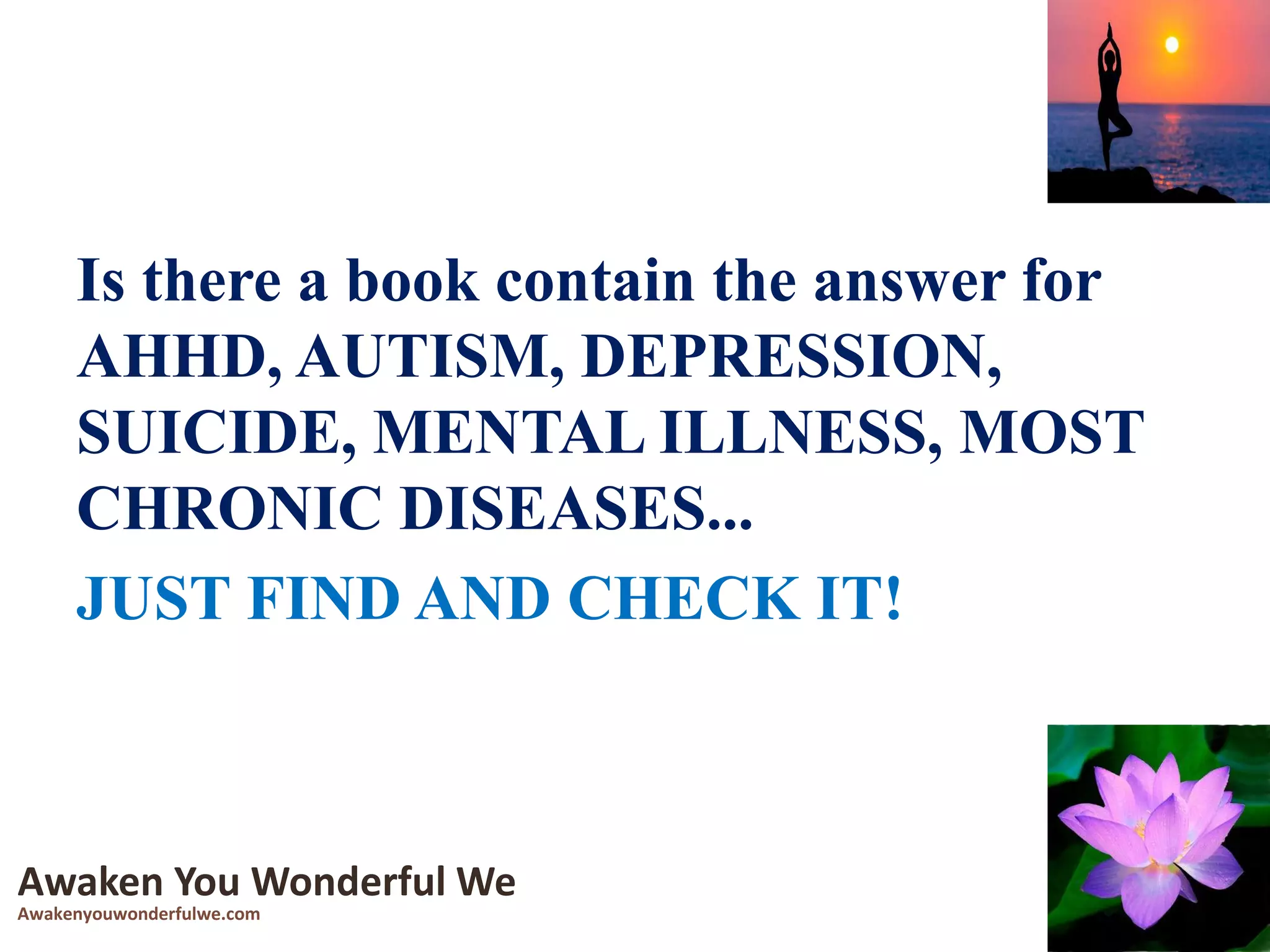 Is there a book contain the answer for
AHHD, AUTISM, DEPRESSION,
SUICIDE, MENTAL ILLNESS, MOST
CHRONIC DISEASES...
JUST FIND AND CHECK IT!
Awaken You Wonderful We
Awakenyouwonderfulwe.com
 