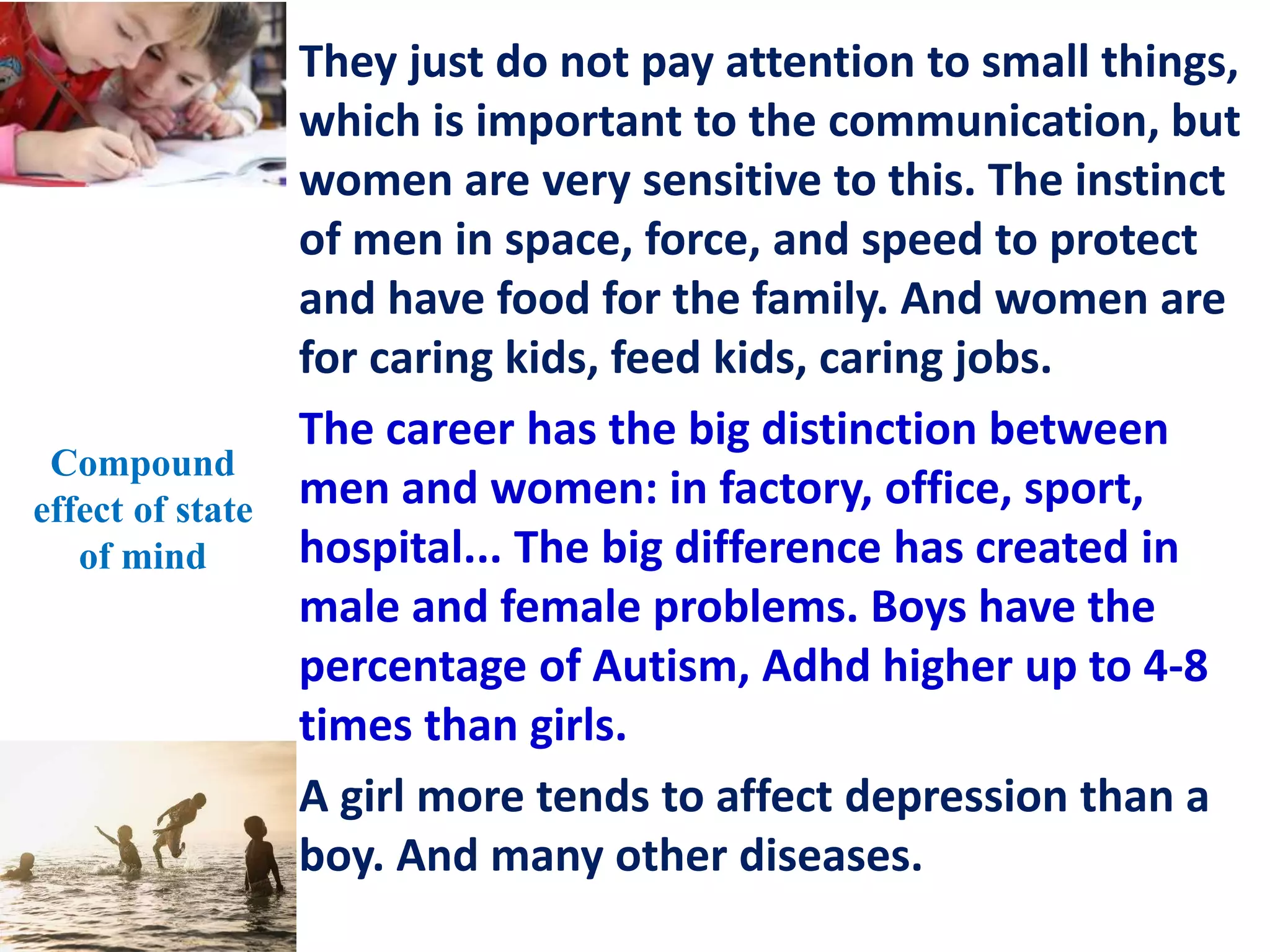 They just do not pay attention to small things,
which is important to the communication, but
women are very sensitive to this. The instinct
of men in space, force, and speed to protect
and have food for the family. And women are
for caring kids, feed kids, caring jobs.
The career has the big distinction between
men and women: in factory, office, sport,
hospital... The big difference has created in
male and female problems. Boys have the
percentage of Autism, Adhd higher up to 4-8
times than girls.
A girl more tends to affect depression than a
boy. And many other diseases.
Compound
effect of state
of mind
 