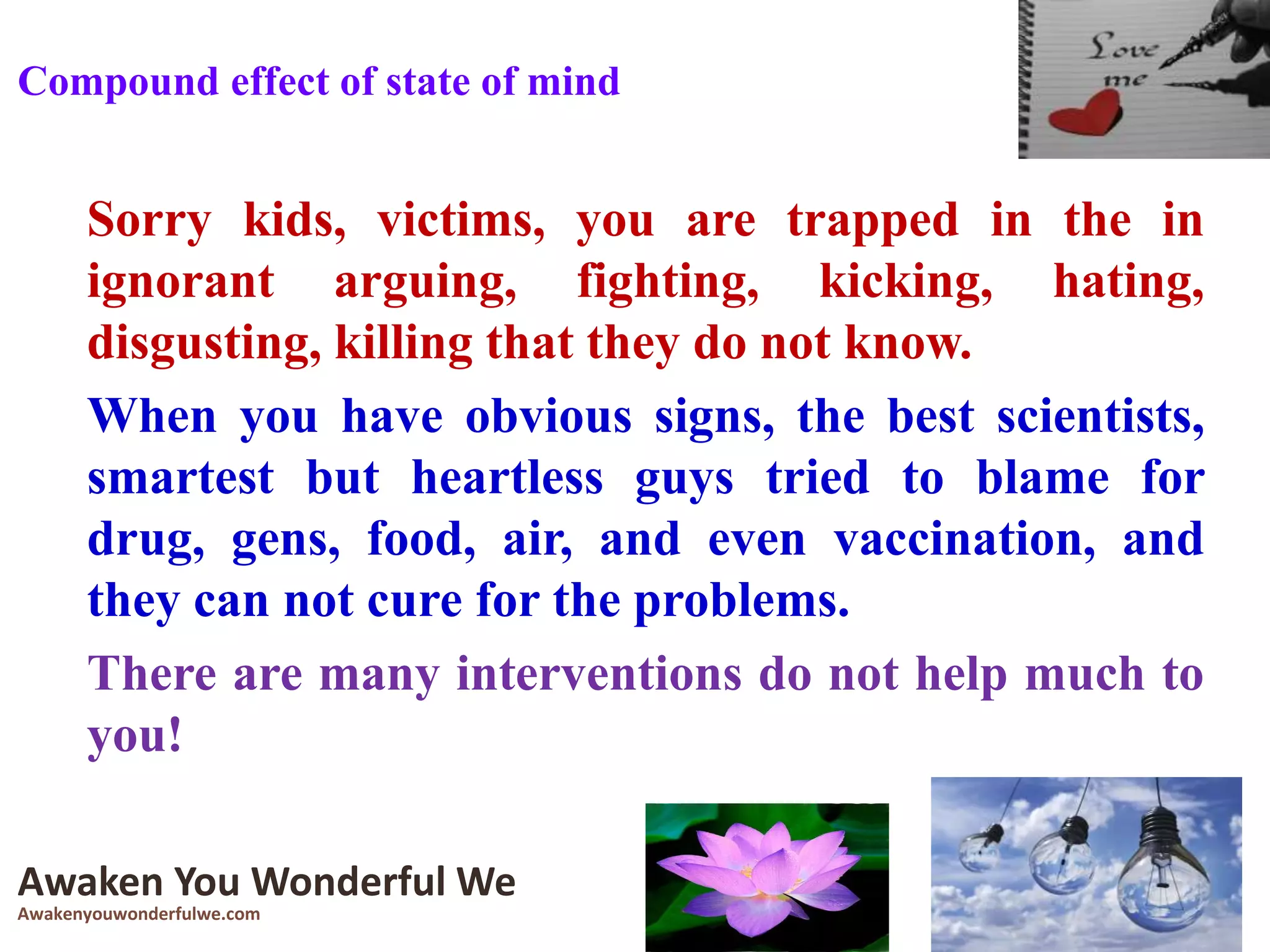 Sorry kids, victims, you are trapped in the in
ignorant arguing, fighting, kicking, hating,
disgusting, killing that they do not know.
When you have obvious signs, the best scientists,
smartest but heartless guys tried to blame for
drug, gens, food, air, and even vaccination, and
they can not cure for the problems.
There are many interventions do not help much to
you!
Awaken You Wonderful We
Awakenyouwonderfulwe.com
Compound effect of state of mind
 