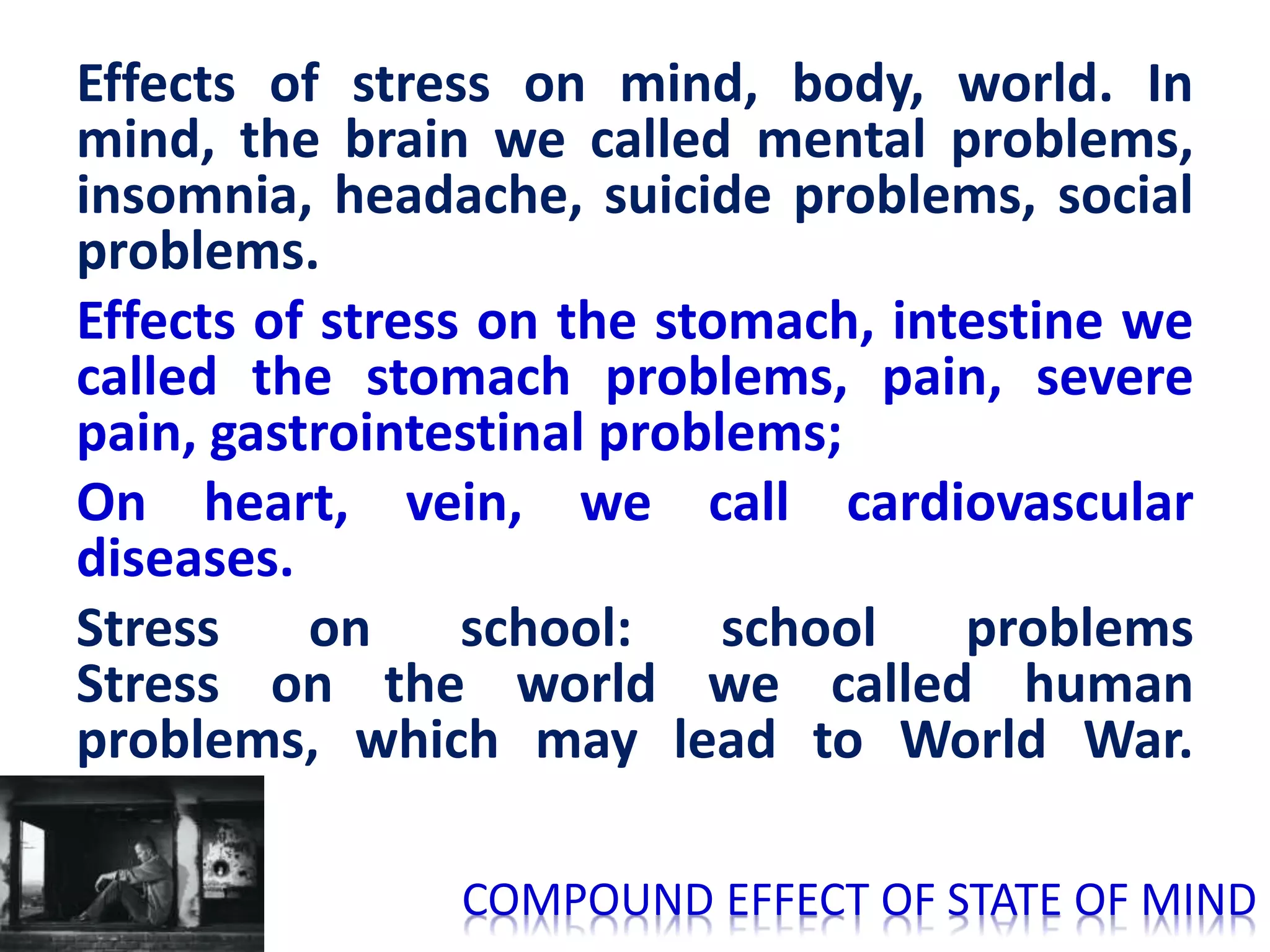 Effects of stress on mind, body, world. In
mind, the brain we called mental problems,
insomnia, headache, suicide problems, social
problems.
Effects of stress on the stomach, intestine we
called the stomach problems, pain, severe
pain, gastrointestinal problems;
On heart, vein, we call cardiovascular
diseases.
Stress on school: school problems
Stress on the world we called human
problems, which may lead to World War.
COMPOUND EFFECT OF STATE OF MIND
 