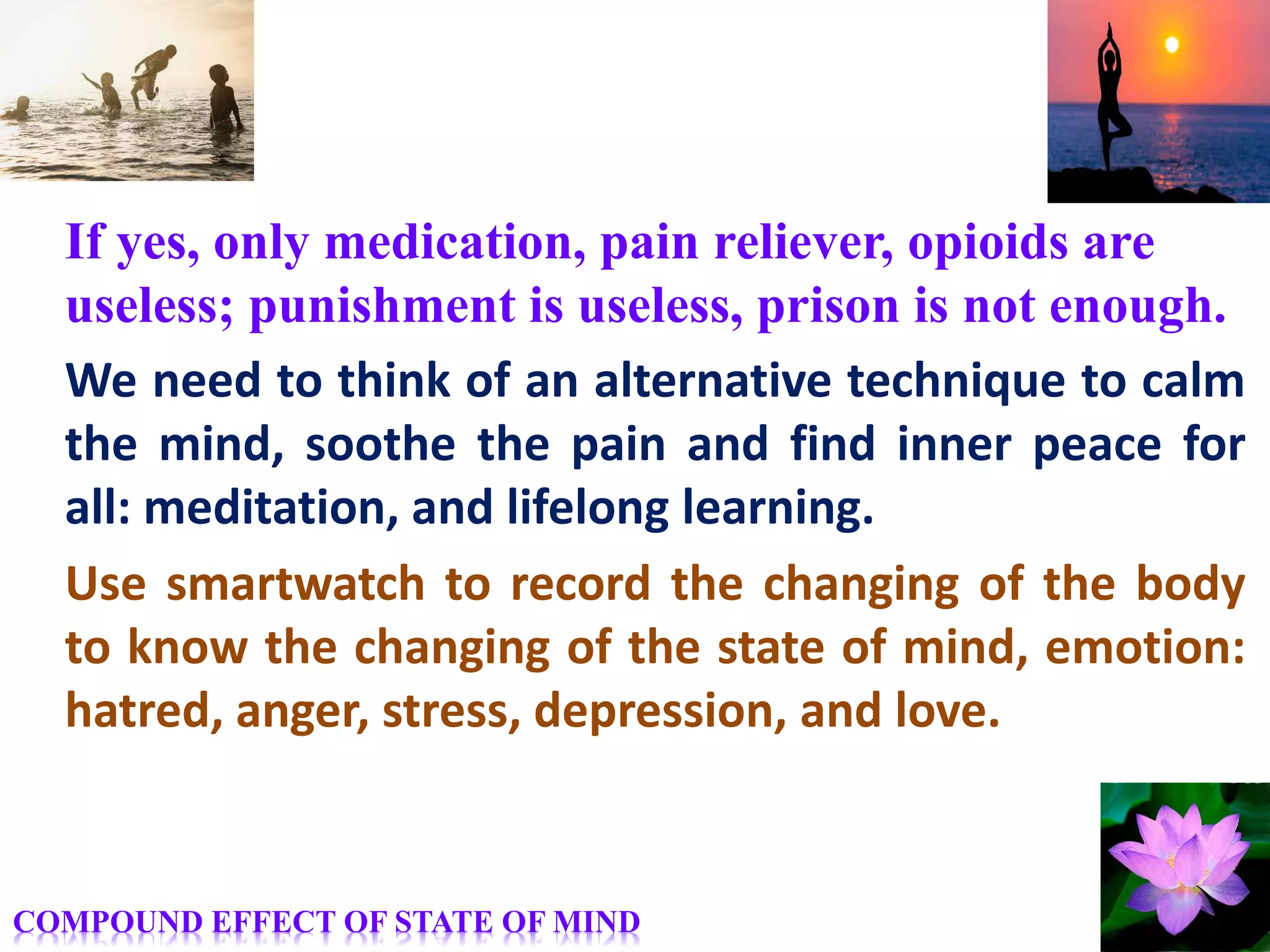 If yes, only medication, pain reliever, opioids are
useless; punishment is useless, prison is not enough.
We need to think of an alternative technique to calm
the mind, soothe the pain and find inner peace for
all: meditation, and lifelong learning.
Use smartwatch to record the changing of the body
to know the changing of the state of mind, emotion:
hatred, anger, stress, depression, and love.
COMPOUND EFFECT OF STATE OF MIND
 
