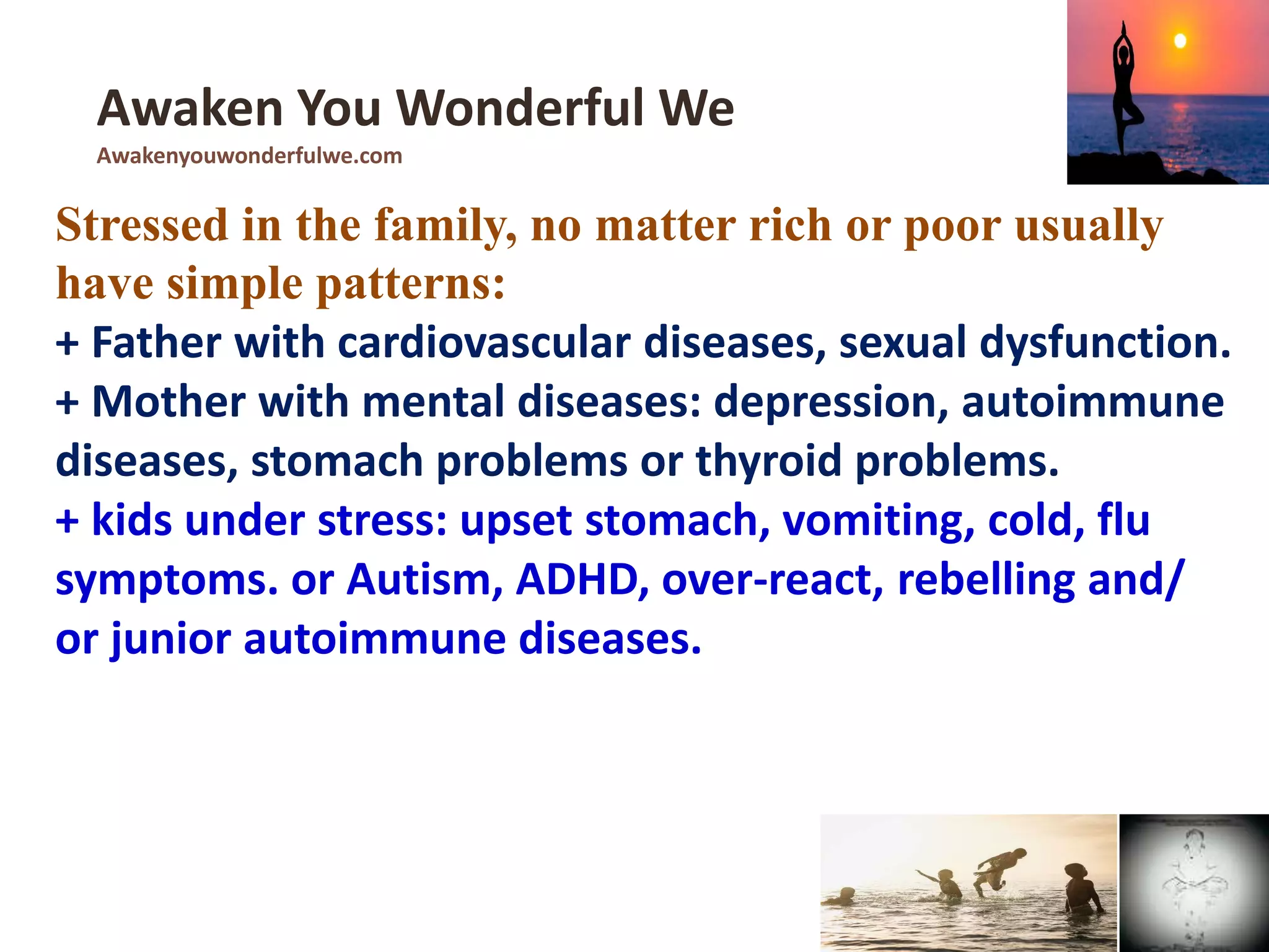 Stressed in the family, no matter rich or poor usually
have simple patterns:
+ Father with cardiovascular diseases, sexual dysfunction.
+ Mother with mental diseases: depression, autoimmune
diseases, stomach problems or thyroid problems.
+ kids under stress: upset stomach, vomiting, cold, flu
symptoms. or Autism, ADHD, over-react, rebelling and/
or junior autoimmune diseases.
Awaken You Wonderful We
Awakenyouwonderfulwe.com
 