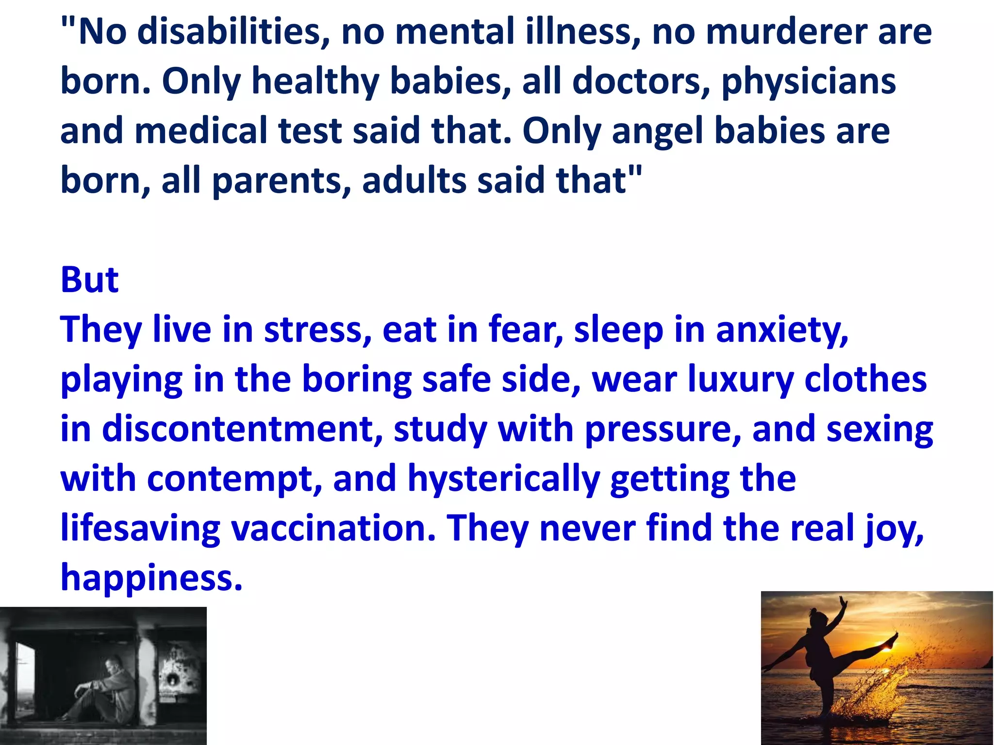 "No disabilities, no mental illness, no murderer are
born. Only healthy babies, all doctors, physicians
and medical test said that. Only angel babies are
born, all parents, adults said that"
But
They live in stress, eat in fear, sleep in anxiety,
playing in the boring safe side, wear luxury clothes
in discontentment, study with pressure, and sexing
with contempt, and hysterically getting the
lifesaving vaccination. They never find the real joy,
happiness.
 