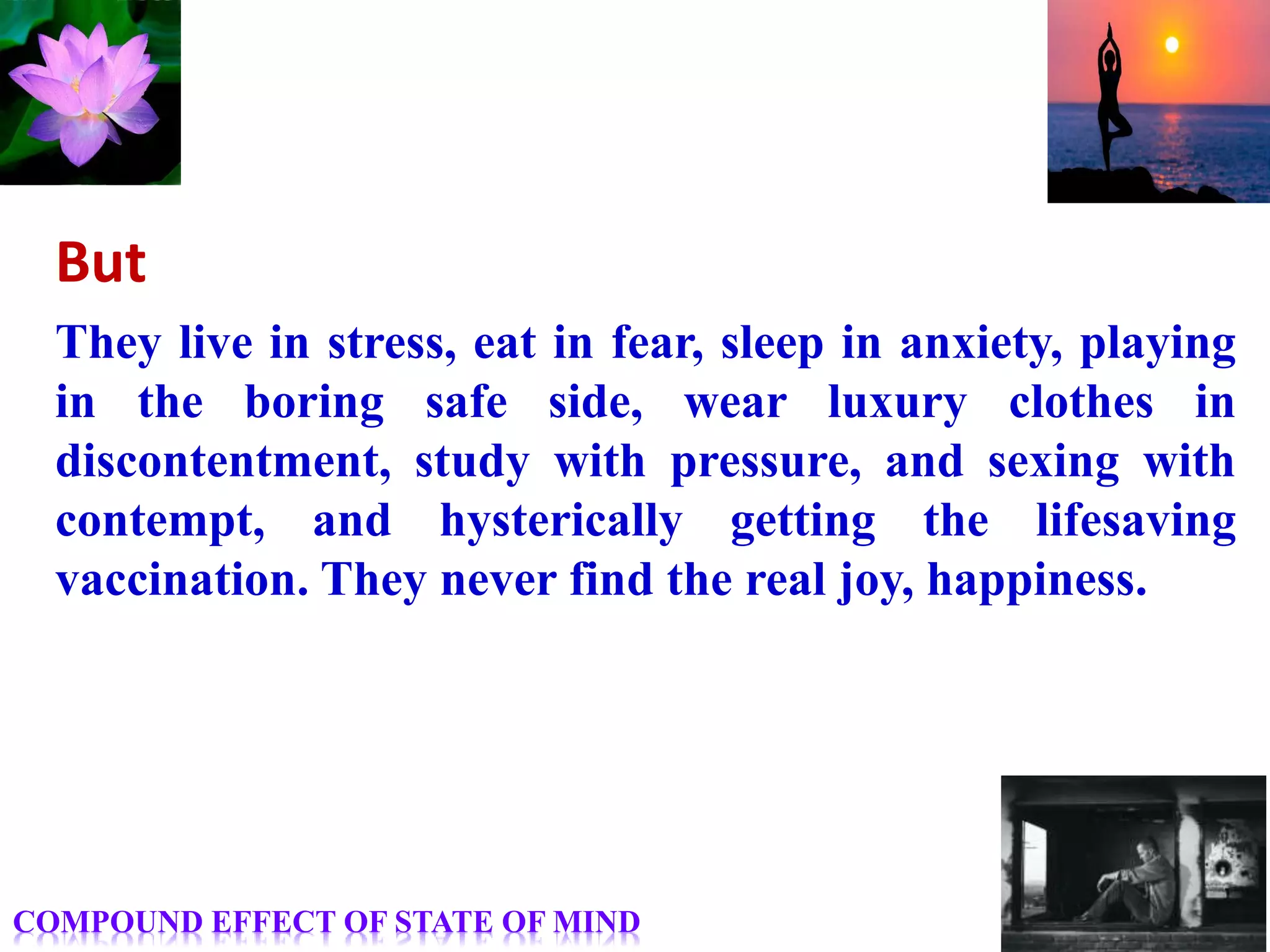 But
They live in stress, eat in fear, sleep in anxiety, playing
in the boring safe side, wear luxury clothes in
discontentment, study with pressure, and sexing with
contempt, and hysterically getting the lifesaving
vaccination. They never find the real joy, happiness.
COMPOUND EFFECT OF STATE OF MIND
 