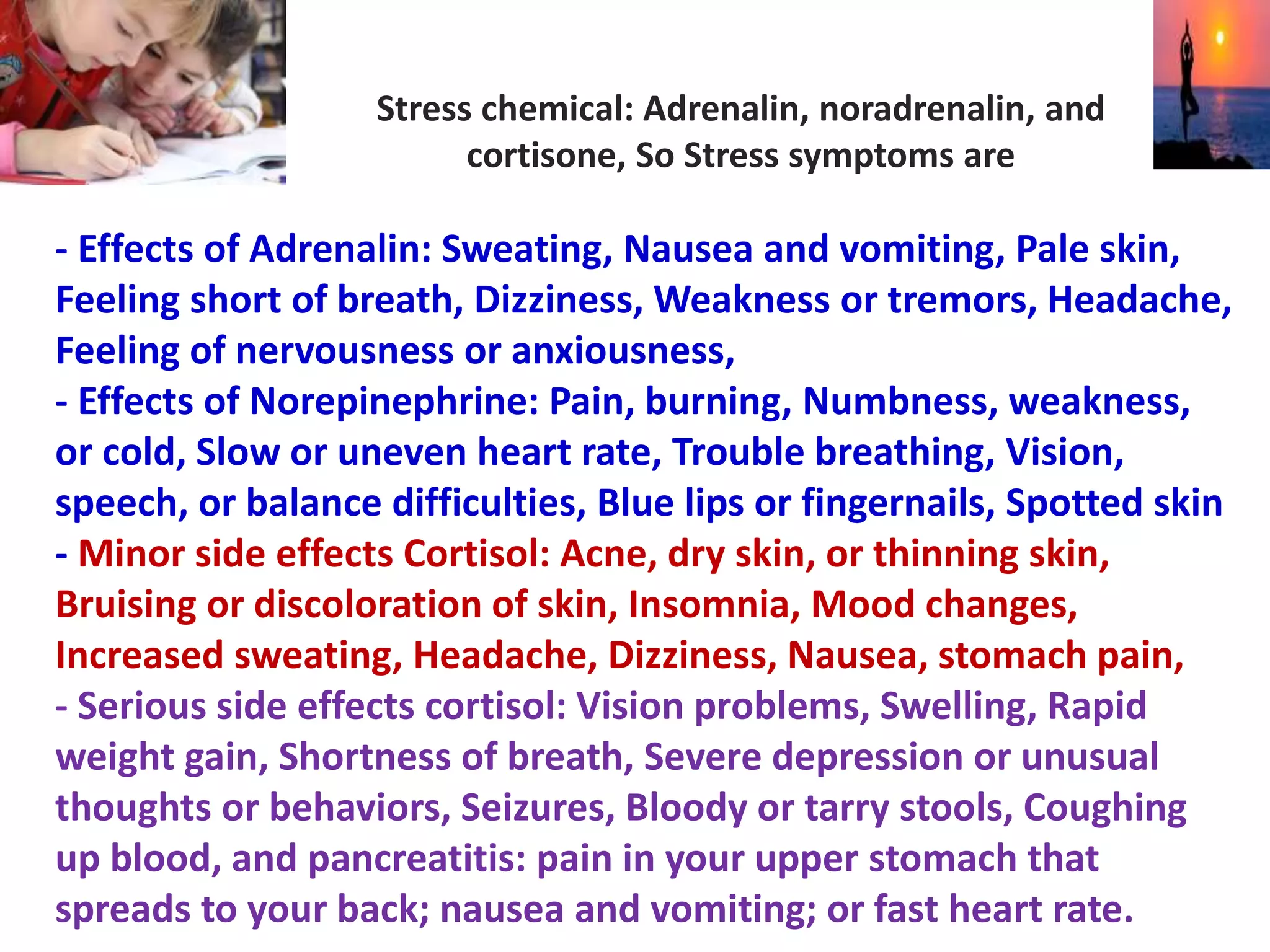 Stress chemical: Adrenalin, noradrenalin, and
cortisone, So Stress symptoms are
- Effects of Adrenalin: Sweating, Nausea and vomiting, Pale skin,
Feeling short of breath, Dizziness, Weakness or tremors, Headache,
Feeling of nervousness or anxiousness,
- Effects of Norepinephrine: Pain, burning, Numbness, weakness,
or cold, Slow or uneven heart rate, Trouble breathing, Vision,
speech, or balance difficulties, Blue lips or fingernails, Spotted skin
- Minor side effects Cortisol: Acne, dry skin, or thinning skin,
Bruising or discoloration of skin, Insomnia, Mood changes,
Increased sweating, Headache, Dizziness, Nausea, stomach pain,
- Serious side effects cortisol: Vision problems, Swelling, Rapid
weight gain, Shortness of breath, Severe depression or unusual
thoughts or behaviors, Seizures, Bloody or tarry stools, Coughing
up blood, and pancreatitis: pain in your upper stomach that
spreads to your back; nausea and vomiting; or fast heart rate.
 