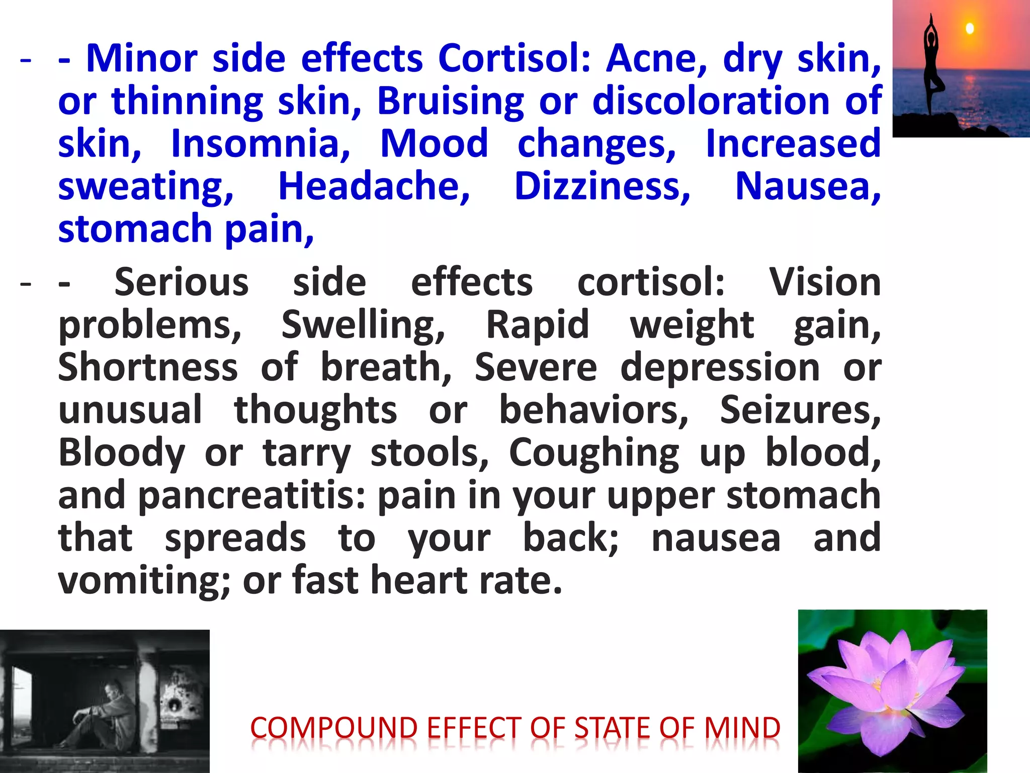- - Minor side effects Cortisol: Acne, dry skin,
or thinning skin, Bruising or discoloration of
skin, Insomnia, Mood changes, Increased
sweating, Headache, Dizziness, Nausea,
stomach pain,
- - Serious side effects cortisol: Vision
problems, Swelling, Rapid weight gain,
Shortness of breath, Severe depression or
unusual thoughts or behaviors, Seizures,
Bloody or tarry stools, Coughing up blood,
and pancreatitis: pain in your upper stomach
that spreads to your back; nausea and
vomiting; or fast heart rate.
COMPOUND EFFECT OF STATE OF MIND
 