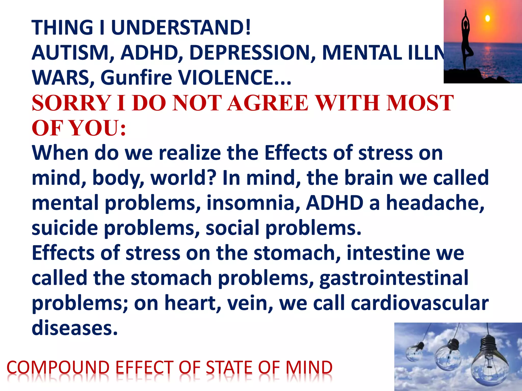 THING I UNDERSTAND!
AUTISM, ADHD, DEPRESSION, MENTAL ILLNESS,
WARS, Gunfire VIOLENCE...
SORRY I DO NOT AGREE WITH MOST
OF YOU:
When do we realize the Effects of stress on
mind, body, world? In mind, the brain we called
mental problems, insomnia, ADHD a headache,
suicide problems, social problems.
Effects of stress on the stomach, intestine we
called the stomach problems, gastrointestinal
problems; on heart, vein, we call cardiovascular
diseases.
COMPOUND EFFECT OF STATE OF MIND
 