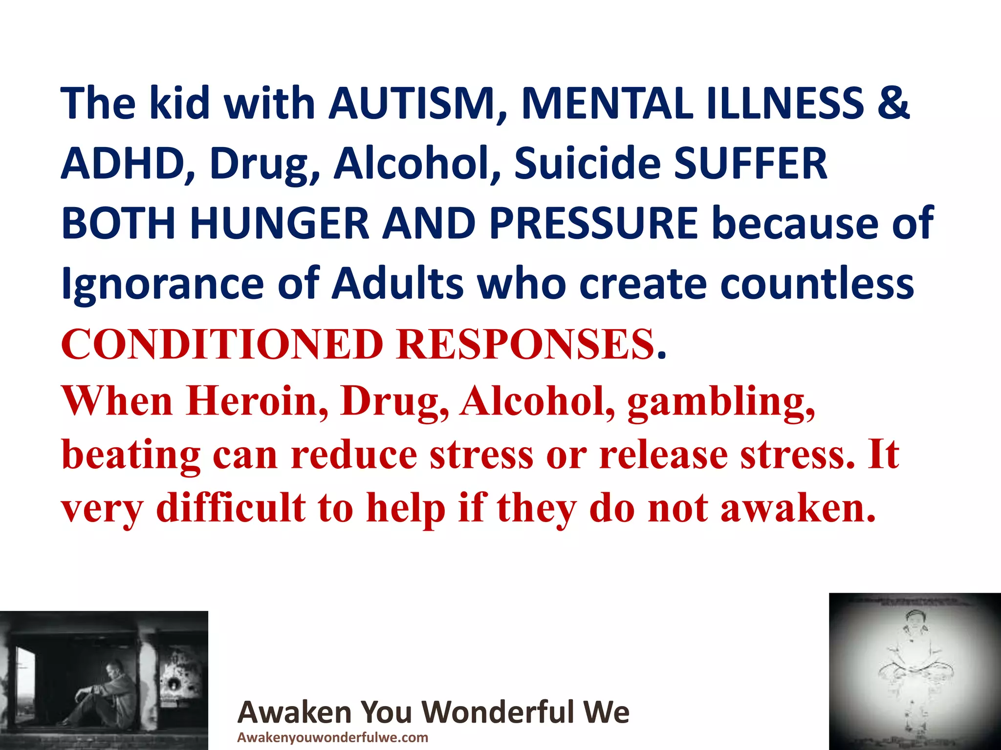 The kid with AUTISM, MENTAL ILLNESS &
ADHD, Drug, Alcohol, Suicide SUFFER
BOTH HUNGER AND PRESSURE because of
Ignorance of Adults who create countless
CONDITIONED RESPONSES.
When Heroin, Drug, Alcohol, gambling,
beating can reduce stress or release stress. It
very difficult to help if they do not awaken.
Awaken You Wonderful We
Awakenyouwonderfulwe.com
 