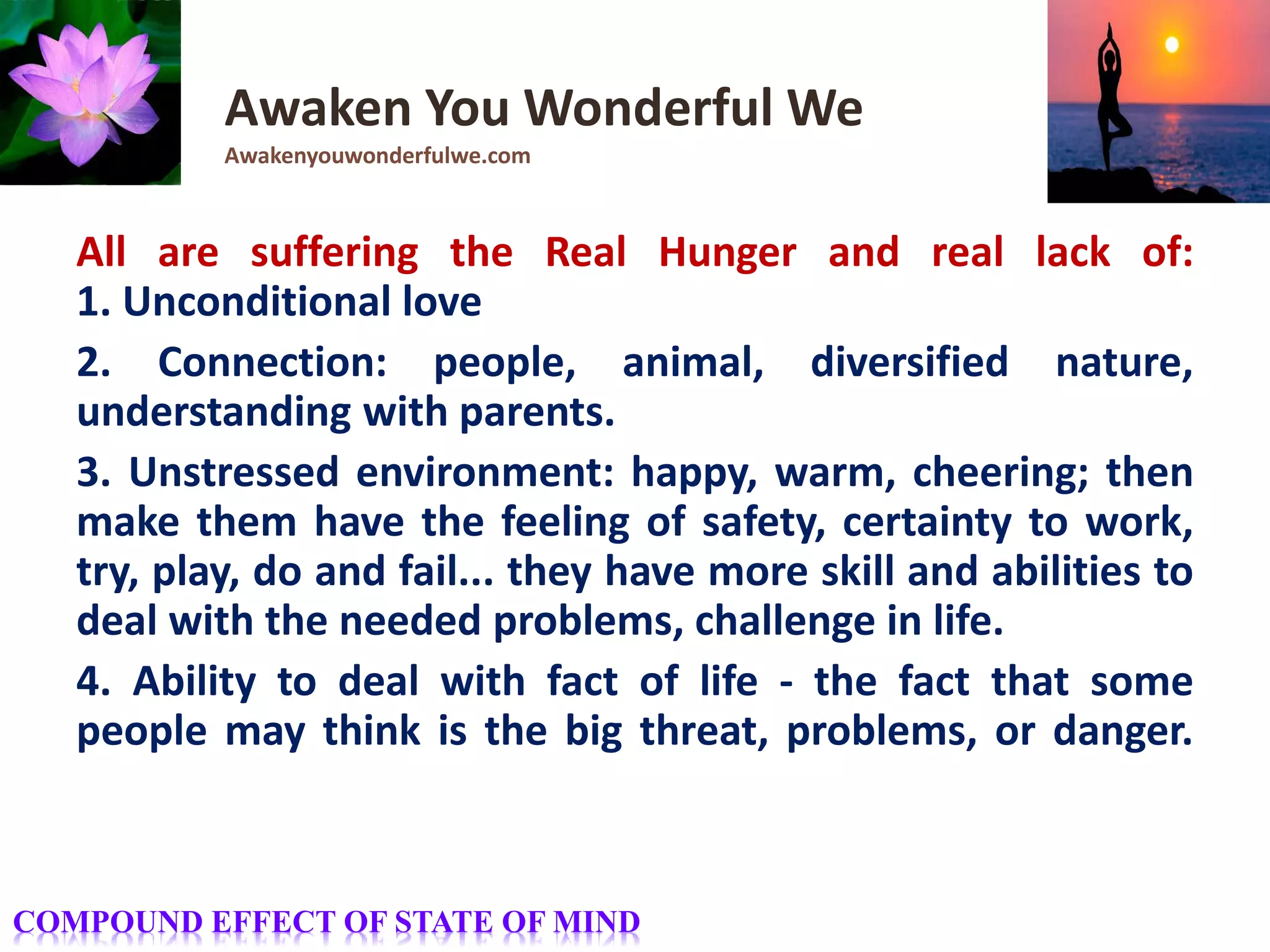 All are suffering the Real Hunger and real lack of:
1. Unconditional love
2. Connection: people, animal, diversified nature,
understanding with parents.
3. Unstressed environment: happy, warm, cheering; then
make them have the feeling of safety, certainty to work,
try, play, do and fail... they have more skill and abilities to
deal with the needed problems, challenge in life.
4. Ability to deal with fact of life - the fact that some
people may think is the big threat, problems, or danger.
Awaken You Wonderful We
Awakenyouwonderfulwe.com
COMPOUND EFFECT OF STATE OF MIND
 