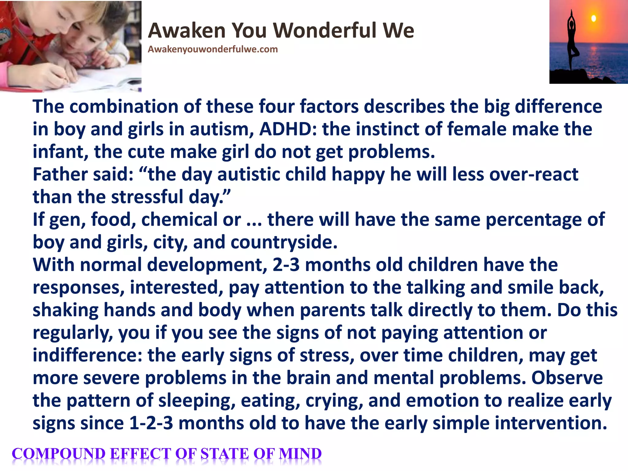 The combination of these four factors describes the big difference
in boy and girls in autism, ADHD: the instinct of female make the
infant, the cute make girl do not get problems.
Father said: “the day autistic child happy he will less over-react
than the stressful day.”
If gen, food, chemical or ... there will have the same percentage of
boy and girls, city, and countryside.
With normal development, 2-3 months old children have the
responses, interested, pay attention to the talking and smile back,
shaking hands and body when parents talk directly to them. Do this
regularly, you if you see the signs of not paying attention or
indifference: the early signs of stress, over time children, may get
more severe problems in the brain and mental problems. Observe
the pattern of sleeping, eating, crying, and emotion to realize early
signs since 1-2-3 months old to have the early simple intervention.
Awaken You Wonderful We
Awakenyouwonderfulwe.com
COMPOUND EFFECT OF STATE OF MIND
 